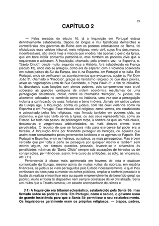 39
CAPÍTULO 2
— Pelos meados do século 16, já a Inquisição em Portugal estava
definitivamente estabelecida. Depois de longas e mui fastidiosas demarches e
controvérsias dos governos do Reino com os poderes eclesiásticos de Roma, foi
oficializado esse célebre tribunal, meio religioso, meio civil, cujos fins desumanos,
inconfessáveis, são ainda hoje a mácula que enodoa não apenas o gesto da Igreja,
que em hora infeliz consentiu patrociná-lo, mas também os poderes civis que o
requereram e adotaram. A Inquisição, chamada, pela primeira vez, na Espanha, o.
“Santo Ofício”, desde muito, segundo reza a História, fora estabelecida na França
(século 13), onde não se arraigou, como era de esperar, com a violência observada
em outros países do Sul da Europa, isto é, na Espanha, em Portugal e na Itália. Em
Portugal, onde se verificaram os acontecimentos que evocamos, coube ao Rei Dom
João 3º, chamado o “Piedoso”, graças ao fanatismo religioso de que dava provas,
ativar as negociações junto de Sua Santidade, o Papa Paulo 3º, a fim de oficializá-
la, decretando suas funções com plenos poderes, pois compreendeu esse cruel
soberano as grandes vantagens de ordem econômica resultantes de uma
perseguição sistemática, oficial, contra os chamados “hereges”, ou judeus, tão
altamente colocados no comércio como na indústria, uma vez que a perseguição
incluiria a confiscação de suas. fortunas e bens imóveis. Jamais em outros países
da Europa agiu a Inquisição, contra os judeus, com tão cruel violência como na
Espanha e em Portugal. Esse tribunal civil-religioso, como vemos, era estabelecido
e patrocinado pelas leis religiosas, mas firmado também em poderes civis, ou
nacionais, e por isso tanto servia à Igreja, ou aos seus representantes, como ao
Estado. No todo não passou de politicagem torpe, à sombra da qual as mais cruéis,
desumanas e vergonhosas arbitrariedades, os mais atrozes crimes eram
perpetrados. O recurso de que se lançava mão para exercer-se tal poder era a
heresia. A Inquisição tinha por finalidade perseguir os hereges, ou aqueles que
assim eram considerados pelos governantes fanáticos e os agentes do Papado. Em
Portugal e Espanha, eram os hebreus, ou judeus, os mais perseguidos. Mas é bem
verdade que por toda a parte se perseguia por qualquer motivo e também sem
motivo algum, por simples questões pessoais, levando-se o adversário às
penalidades máximas do “Santo Oficio” sempre sob acusações de heresias ou de
conspirações, permitindo-se, assim, livre curso às ambições, ao ódio, às vinganças,
etc. (11)
Pertencendo à classe mais aprimorada em haveres de toda e qualquer
comunidade da Europa, mesmo acima de muitos vultos da nobreza, em matéria
financeira, os judeus se viam perseguidos pelo Estado incessantemente, o qual lhes
confiscava os bens para aumentar os cofres públicos, ampliar o conforto pessoal e o
fausto da realeza e incentivar este ou aquele empreendimento de benefício geral, ou
público, muito embora tal dispositivo nem sempre constasse da lei oficializada. Seria
um roubo que o Estado cometia, um assalto acompanhado de crimes e
(11) A Inquisição era tribunal eclesiástico, estabelecido pela Santa Sé, mas
firmado sobre os poderes civis. Em Portugal, como é sabido, o governo usou
de grande insistência para que a Santa Sé permitisse o seu estabelecimento.
Os inquisidores geralmente eram os próprios religiosos: — bispos, padres,
 