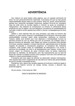 4
ADVERTÊNCIA
Aos médiuns em geral dedico estas páginas, que um sagrado sentimento de
dever me vem perseverantemente inspirando, numa época em que as mais graves
responsabilidades pesam sobre os seus ombros. Dirijo-me, porém, particularmente,
àqueles que, possuindo faculdades mediúnicas, desejem torná-las em verdadeiro
traço de união entre os mundos objetivo e invisível, os quais se completam e
interpenetram, não obstante se comprazerem os homens no alheamento dessa
amplitude em que se agitam; aos que desejarem convertê-las em possibilidades de
instrução e fraterno auxílio àqueles que sofrem e choram na desesperança do alívio
terreno.
Sabido é, entre espíritas fiéis aos seus princípios, que todos os homens são
médiuns, ou, pelo menos, possuem a possibilidade de se deixarem influenciar pelas
individualidades invisíveis, sejam estas esclarecidas, medíocres ou inferiores.
Todavia, sabido será também que mais depressa a individualidade humana se
permitirá envolver-se com as últimas que com as primeiras. Os múltiplos casos e
gêneros diversos de obsessão, esse flagelo que assola os planetas onde grandes
criminosos, grandes culpados e viciosos reencarnam, aglomerados para os devidos
resgates do passado e consequente progresso; os complexos dos noticiários
macabros, onde avultam todas as modalidades da delinquência e do insulto á
harmonia da sociedade, do crime e da desesperança sem tréguas, muitas vezes
tiveram origem na influência de seres invisíveis sobre os portes mediúnicos
ignorados ou rejeitados, do delinqüente, pois não esqueceremos que se trata de
forças tão naturais na espécie humana como qualquer outro dos cinco sentidos que
integram a mesma personalidade humana.
A presente tese será capaz de oferecer ao observador estudos interessantes,
visto aqueles fatos serem inseparáveis da vida diária da maioria das personalidades
de que se compõe a sociedade terrena.
Estudemos, pois, alguns dos variados aspectos do fenõmeno mediúnico ligado à
obsessão, em fraterno convívio de nossas mentes, durante o decorrer das
presentes páginas.
Rio de Janeiro, 14 de março de 1964.
ADOLFO BEZERRA DE MENEZES
 