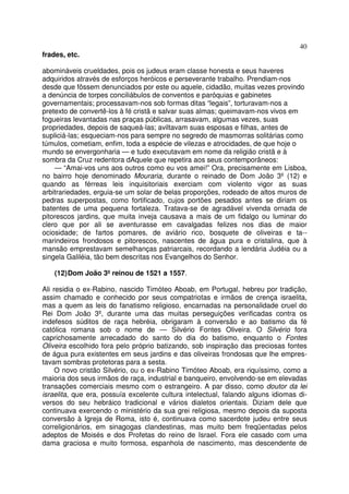 40
frades, etc.
abomináveis crueldades, pois os judeus eram classe honesta e seus haveres
adquiridos através de esforços heróicos e perseverante trabalho. Prendiam-nos
desde que fôssem denunciados por este ou aquele, cidadão, muitas vezes provindo
a denúncia de torpes conciliábulos de conventos e paróquias e gabinetes
governamentais; processavam-nos sob formas ditas “legais”, torturavam-nos a
pretexto de convertê-los à fé cristã e salvar suas almas; queimavam-nos vivos em
fogueiras levantadas nas praças públicas, arrasavam, algumas vezes, suas
propriedades, depois de saqueá-las; aviltavam suas esposas e filhas, antes de
supliciá-las; esqueciam-nos para sempre no segredo de masmorras solitárias como
túmulos, cometiam, enfim, toda a espécie de vilezas e atrocidades, de que hoje o
mundo se envergonharia — e tudo executavam em nome da religião cristã e à
sombra da Cruz redentora dAquele que repetira aos seus contemporâneos:
— “Amai-vos uns aos outros como eu vos amei!” Ora, precisamente em Lisboa,
no bairro hoje denominado Mouraria, durante o reinado de Dom João 3º (12) e
quando as férreas leis inquisitoriais exerciam com violento vigor as suas
arbitrariedades, erguia-se um solar de belas proporções, rodeado de altos muros de
pedras superpostas, como fortificado, cujos portões pesados antes se diriam os
batentes de uma pequena fortaleza. Tratava-se de agradável vivenda ornada de
pitorescos jardins, que muita inveja causava a mais de um fidalgo ou luminar do
clero que por ali se aventurasse em cavalgadas felizes nos dias de maior
ociosidade; de fartos pomares, de aviário rico, bosquete de oliveiras e ta--
marindeiros frondosos e pitorescos, nascentes de água pura e cristalina, que à
mansão emprestavam semelhanças patriarcais, recordando a lendária Judéia ou a
singela Galiléia, tão bem descritas nos Evangelhos do Senhor.
(12)Dom João 3ºreinou de 1521 a 1557.
Ali residia o ex-Rabino, nascido Timóteo Aboab, em Portugal, hebreu por tradição,
assim chamado e conhecido por seus compatriotas e irmãos de crença israelita,
mas a quem as leis do fanatismo religioso, encarnadas na personalidade cruel do
Rei Dom João 3º, durante uma das muitas perseguições verificadas contra os
indefesos súditos de raça hebréia, obrigaram à conversão e ao batismo da fé
católica romana sob o nome de — Silvério Fontes Oliveira. O Silvério fora
caprichosamente arrecadado do santo do dia do batismo, enquanto o Fontes
Oliveira escolhido fora pelo próprio batizando, sob inspiração das preciosas fontes
de água pura existentes em seus jardins e das oliveiras frondosas que lhe empres-
tavam sombras protetoras para a sesta.
O novo cristão Silvério, ou o ex-Rabino Timóteo Aboab, era riquíssimo, como a
maioria dos seus irmãos de raça, industrial e banqueiro, envolvendo-se em elevadas
transações comerciais mesmo com o estrangeiro. A par disso, como doutor da lei
israelita, que era, possuía excelente cultura intelectual, falando alguns idiomas di-
versos do seu hebráico tradicional e vários dialetos orientais. Diziam dele que
continuava exercendo o ministério da sua grei religiosa, mesmo depois da suposta
conversão à Igreja de Roma, isto é, continuava como sacerdote judeu entre seus
correligionários, em sinagogas clandestinas, mas muito bem freqüentadas pelos
adeptos de Moisés e dos Profetas do reino de Israel. Fora ele casado com uma
dama graciosa e muito formosa, espanhola de nascimento, mas descendente de
 