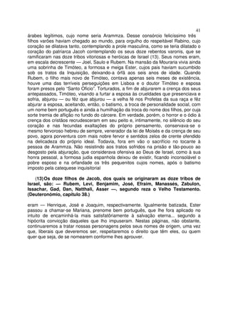41
árabes legítimos, cujo nome seria Arammza. Desse consórcio felicíssimo três
filhos varões haviam chegado ao mundo, para orgulho do respeitável Rabino, cujo
coração se dilatava tanto, contemplando a prole masculina, como se teria dilatado o
coração do patriarca Jacoh contemplando os seus doze rebentos varonis, que se
ramificaram nas doze tribos vitoriosas e heróicas de Israel (13). Seus nomes eram,
em escala decrescente — Joel, Saulo e Rubem. Na mansão da Mouraria vivia ainda
uma sobrinha de Timóteo, a formosa e meiga Ester, cujos pais haviam sucumbido
sob os tratos da Inquisição, deixando-a órfã aos seis anos de idade. Quando
Rubem, o filho mais novo de Timóteo, contava apenas seis meses de existência,
houve uma das terríveis perseguições em Lisboa e o doutor Timóteo e esposa
foram presos pelo “Santo Oficio”. Torturados, a fim de abjurarem a crença dos seus
antepassados, Timóteo, visando a furtar a esposa às crueldades que presenciava e
sofria, abjurou — ou fêz que abjurou — a velha fé nos Profetas da sua raça e fêz
abjurar a esposa, aceitando, então, o batismo, a troca de personalidade social, com
um nome bem português e ainda a humilhação da troca do nome dos filhos, por cuja
sorte tremia de aflição no fundo do cárcere. Em verdade, porém, o horror e o ódio à
crença dos cristãos recrudesceram em seu peito e, intimamente, no silêncio do seu
coração e nas fecundas exaltações do próprio pensamento, conservava-se o
mesmo fervoroso hebreu de sempre, venerador da lei de Moisés e da crença de seu
povo, agora porventura com mais nobre fervor e sentidos zelos de crente ofendido
na delicadeza do próprio ideal. Todavia, fora em vão o sacrifício no tocante à
pessoa de Arammza. Não resistindo aos tratos sofridos na prisão e tão-pouco ao
desgosto pela abjuração, que considerava ofensiva ao Deus de Israel, como à sua
honra pessoal, a formosa judia espanhola deixou de existir, ficando inconsolável o
pobre esposo e na orfandade os três pequenitos cujos nomes, após o batismo
imposto pela catequese inquisitorial
(13)Os doze filhos de Jacob, dos quais se originaram as doze tribos de
Israel, são: — Rubem, Levi, Benjamim, José, Efraim, Manassés, Zabulon,
Issachar, Gad, Dan, Natthali, Asser —. segundo reza o Velho Testamento.
(Deuteronómio, capítulo 38.)
eram — Henrique, José e Joaquim, respectivamente. Igualmente batizada, Ester
passou a chamar-se Mariana, prenome bem português, que lhe fora aplicado no
intuito de encaminhá-la mais satisfatôriamente à salvação eterna... segundo a
hipócrita convicção daqueles que lho impuseram. Nestas páginas, não obstante,
continuaremos a tratar nossas personagens pelos seus nomes de origem, uma vez
que, liberais que deveremos ser, respeitaremos o direito que têm eles, ou quem
quer que seja, de se nomearem conforme lhes aprouver.
 