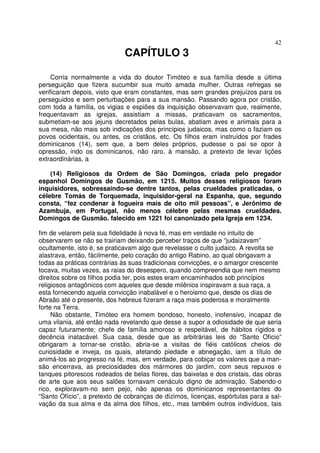 42
CAPÍTULO 3
Corria normalmente a vida do doutor Timóteo e sua família desde a última
perseguição que fizera sucumbir sua muito amada mulher. Outras refregas se
verificaram depois, visto que eram constantes, mas sem grandes prejuízos para os
perseguidos e sem perturbações para a sua mansão. Passando agora por cristão,
com toda a família, os vigias e espiões da inquisição observavam que, realmente,
frequentavam as igrejas, assistiam a missas, praticavam os sacramentos,
submetiam-se aos jejuns decretados pelas bulas, abatiam aves e animais para a
sua mesa, não mais sob indicações dos princípios judaicos, mas como o faziam os
povos ocidentais, ou antes, os cristãos, etc. Os filhos eram instruídos por frades
dominicanos (14), sem que, a bem deles próprios, pudesse o pai se opor à
opressão, indo os dominicanos, não raro, à mansão, a pretexto de levar lições
extraordinárias, a
(14) Religiosos da Ordem de São Domingos, criada pelo pregador
espanhol Domingos de Gusmão, em 1215. Muitos desses religiosos foram
inquisidores, sobressaindo-se dentre tantos, pelas crueldades praticadas, o
célebre Tomás de Torquemada, inquisidor-geral na Espanha, que, segundo
consta, “fez condenar à fogueira mais de oito mil pessoas”, e Jerônimo de
Azambuja, em Portugal, não menos célebre pelas mesmas crueldades.
Domingos de Gusmão. falecido em 1221 foi canonizado pela Igreja em 1234.
fim de velarem pela sua fidelidade à nova fé, mas em verdade no intuito de
observarem se não se trairiam deixando perceber traços de que “judaizavam”
ocultamente, isto é, se praticavam algo que revelasse o culto judaico. A revolta se
alastrava, então, fàcilmente, pelo coração do antigo Rabino, ao qual obrigavam a
todas as práticas contrárias às suas tradicionais convicções, e o amargor crescente
tocava, muitas vezes, as raias do desespero, quando compreendia que nem mesmo
direitos sobre os filhos podia ter, pois estes eram encaminhados sob princípios
religiosos antagônicos com aqueles que desde milênios inspiravam a sua raça, a
esta fornecendo aquela convicção inabalável e o heroismo que, desde os dias de
Abraão até o presente, dos hebreus fizeram a raça mais poderosa e moralmente
forte na Terra.
Não obstante, Timóteo era homem bondoso, honesto, inofensivo, incapaz de
uma vilania, até então nada revelando que desse a supor a odiosidade de que seria
capaz futuramente; chefe de família amoroso e respeitável, de hábitos rígidos e
decência inatacável. Sua casa, desde que as arbitrárias leis do “Santo Oficio”
obrigaram a tornar-se cristão, abria-se a visitas de fiéis católicos cheios de
curiosidade e inveja, os quais, afetando piedade e abnegação, iam a título de
animá-los ao progresso na fé, mas, em verdade, para cobiçar os valores que a man-
são encerrava, as preciosidades dos mármores do jardim, com seus repuxos e
tanques pitorescos rodeados de belas flores, das baixelas e dos cristais, das obras
de arte que aos seus salões tornavam cenáculo digno de admiração. Sabendo-o
rico, exploravam-no sem pejo, não apenas os dominicanos representantes do
“Santo Ofício”, a pretexto de cobranças de dízimos, licenças, espórtulas para a sal-
vação da sua alma e da alma dos filhos, etc., mas também outros indivíduos, tais
 