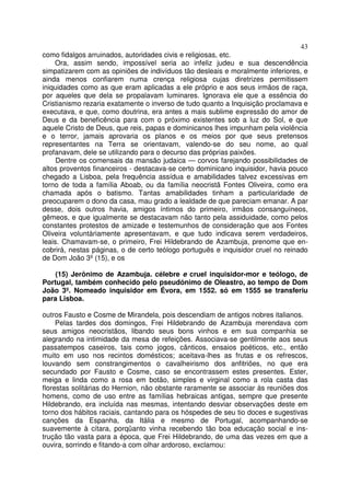 43
como fidalgos arruinados, autoridades civis e religiosas, etc.
Ora, assim sendo, impossível seria ao infeliz judeu e sua descendência
simpatizarem com as opiniões de indivíduos tão desleais e moralmente inferiores, e
ainda menos confiarem numa crença religiosa cujas diretrizes permitissem
iniquidades como as que eram aplicadas a ele próprio e aos seus irmãos de raça,
por aqueles que dela se propalavam luminares. Ignorava ele que a essência do
Cristianismo rezaria exatamente o inverso de tudo quanto a Inquisição proclamava e
executava, e que, como doutrina, era antes a mais sublime expressão do amor de
Deus e da beneficência para com o próximo existentes sob a luz do Sol, e que
aquele Cristo de Deus, que reis, papas e dominicanos lhes impunham pela violência
e o terror, jamais aprovaria os planos e os meios por que seus pretensos
representantes na Terra se orientavam, valendo-se do seu nome, ao qual
profanavam, dele se utilizando para o decurso das próprias paixões.
Dentre os comensais da mansão judaica — corvos farejando possibilidades de
altos proventos financeiros - destacava-se certo dominicano inquisidor, havia pouco
chegado a Lisboa, pela frequência assídua e amabilidades talvez excessivas em
torno de toda a família Aboab, ou da família neocristã Fontes Oliveira, como era
chamada após o batismo. Tantas amabilidades tinham a particularidade de
preocuparem o dono da casa, mau grado a lealdade de que pareciam emanar. A par
desse, dois outros havia, amigos íntimos do primeiro, irmãos consanguíneos,
gêmeos, e que igualmente se destacavam não tanto pela assiduidade, como pelos
constantes protestos de amizade e testemunhos de consideração que aos Fontes
Oliveira voluntàriamente apresentavam, e que tudo indicava serem verdadeiros,
leais. Chamavam-se, o primeiro, Frei Hildebrando de Azambuja, prenome que en-
cobrirá, nestas páginas, o de certo teólogo português e inquisidor cruel no reinado
de Dom João 3º(15), e os
(15) Jerônimo de Azambuja. célebre e cruel inquisidor-mor e teólogo, de
Portugal, também conhecido pelo pseudónimo de Oleastro, ao tempo de Dom
João 3º. Nomeado inquisidor em Évora, em 1552. só em 1555 se transferiu
para Lisboa.
outros Fausto e Cosme de Mirandela, pois descendiam de antigos nobres italianos.
Pelas tardes dos domingos, Frei Hildebrando de Azambuja merendava com
seus amigos neocristãos, libando seus bons vinhos e em sua companhia se
alegrando na intimidade da mesa de refeições. Associava-se gentilmente aos seus
passatempos caseiros, tais como jogos, cânticos, ensaios poéticos, etc., então
muito em uso nos recintos domésticos; aceitava-lhes as frutas e os refrescos,
louvando sem constrangimentos o cavalheirismo dos anfitriões, no que era
secundado por Fausto e Cosme, caso se encontrassem estes presentes. Ester,
meiga e linda como a rosa em botão, simples e virginal como a rola casta das
florestas solitárias do Hernion, não obstante raramente se associar às reuniões dos
homens, como de uso entre as famílias hebraicas antigas, sempre que presente
Hildebrando, era incluída nas mesmas, intentando desviar observações deste em
torno dos hábitos raciais, cantando para os hóspedes de seu tio doces e sugestivas
canções da Espanha, da Itália e mesmo de Portugal, acompanhando-se
suavemente à cítara, porqüanto vinha recebendo tão boa educação social e ins-
trução tão vasta para a época, que Frei Hildebrando, de uma das vezes em que a
ouvira, sorrindo e fitando-a com olhar ardoroso, exclamou:
 