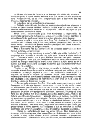 44
— Muitas princesas da Espanha e de Portugal não obtêm tão adiantada
instrução quanto a vossa, menina Mariana! Para que há-de a mulher adornar-se
tanto intelectualmente, se os seus compromissos com a sociedade são tão
limitados, dispensando culturas?...
E, voltando-se para o antigo Rabino, prosseguiu:
— Cuidado, amigo Silvério! A mulher, se se embrenha pelas letras, ultrapassa o
homem na potencialidade criadora, podendo derribar o próprio mundo, com as
astúcias e encantamentos de que se faz acompanhar... Não vos esqueçais de que
constantemente o demônio a inspira...
Riram todos, encaminhando para nível humorístico a impertinência do
dissimulado representante da Inquisição, ao que, em seguida, retirando dos lábios o
comprido cachimbo que lhe era inseparável amigo, retorquiu o dono da casa:
Mariana é órfã e pobre, meu caro Dom Frei Hildebrando! Precisaremos
habilitá-la para quaisquer emergências desagradáveis que possam advir, depois da
minha morte!... Instruindo-se, poderá tornar-se preceptora em casas abastadas,
ocupando lugar honroso, ao abrigo da miséria...
Mas o dominicano não quis compreender as judiciosas observações do bom
homem e alongou a impertinência:
— Como assim, meu caro amigo e senhor?... Não sois, então, riquíssimo?... E
porventura vos negaríeis a conceder um dote, uma herança à vossa sobrinha
órfã?... Consta-me mesmo que a gentil Mariana desposará seu primo Henrique,
vosso primogênito... Para que, pois, obrigá-la ao sacrifício de tão profundos estudos
quando só a religião bastaria para orientá-la nas tarefas a cumprir dentro do lar, e
quando sua idade requer plena satisfação dos sonhos que certamente lhe fervilham
na mente e no coração?...
Timóteo — ou Silvério — era caráter ponderado e vigilante. Nascido na
opressão, vivendo longe da sua pátria tradicional, acossado por múltiplos perigos
advindos da perseguição religiosa, e, por tudo isso, habituado a conter os próprios
impulsos de revolta e ímpetos de violência, virtude racial desenvolvida no
martirológio milenar de continuadas opressões e cativeiros, e igualmente possuindo
boa educação social, respondeu ao insofrido interlocutor, entre um meio sorriso de
brandura, não isento de secretos receios:
— Tendes razão, meu caro Dom Frei Hjldebrando, tendes, como sempre, razão!
Conquanto eu já não seja riquíssimo, como vossa bondade de mim supõe, preten-
do, efetivamente, prendar minha sobrinha com um dote, case-se ela ou não com o
meu filho Henrique... Não obstante, nos dias em que vivemos, quando tantas sur-
presas nos envolvem, tudo será possível acontecer... Temo que, de uma para outra
hora, algo de funesto a mim próprio suceda, deixando-a desamparada... Os bens de
fortuna são efêmeros, temporários: — poderão faltar-nos a qualquer momento, se
os possuimos, e por qualquer circunstância... Somente os bens morais e intelectuais
são de nossa definitiva propriedade... lá reza a sabedoria de todos os povos... por
isso mesmo, educo Mariana com a fortuna do saber, tesouro imperecível que jamais
lhe será arrebatado... De outro modo, peço vênia para observar que a instrução
proporcionada à minha sobrinha não ultrapassa a que se ministram às damas
destinadas a se tornarem preceptoras, ou aias professoras, das casas abastadas...
— Magoa-me profundamente ouvir-vos, amigo Silvério! Que desagradáveis
surpresas poderiam advir para vós e vossos filhos, se há dois anos sou vosso amigo
e protetor de todos os dias, disposto a evitar quaisquer contratempos que possam
ainda assaltar-vos?... Não confiais, então, em nós outros, quando tão desvanecedo-
 