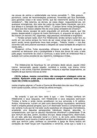 45
ras provas de estima e solidariedade vos temos concedido ?... Não possuís,
porventura, cartas de recomendaçôes protetoras, fornecidas por Sua Santidade,
para garantias vossa e de vossa família, que tão nobremente aceitou a única fé
verdadeira?... Não estamos, ao demais, ao vosso dispor, resguardando-vos, em
quaisquer emergências, dos zelos tão justos da nossa Santa Inquisição, que só o
que deseja é a salvação das almas infiéis?... E porque temer novas perseguições,
se agora sois dos nossos adeptos fiéis da única Igreja verdadeira do Universo?...
Timóteo deixou escapar do peito angustiado um profundo suspiro, que não
passou despercebido à argúcia do ilustre dominicano, e, enquanto se erguia a fim
de chamar um escravo (16), respondeu, algo pesaroso, entristecido e enigmático:
— Tendes sempre razão, Dom Frei Hildebrando, tendes sempre razão! Sim, eu
confio em vós outros porque me honro de ser vosso amigo leal e entendo que,
assim sendo, sereis igualmente meus leais amigos... Todavia, insisto: — nos dias
correntes tudo será possível acontecer a despeito da vossa bondade de amigos e à
revelia dela...
Chegaram vinhos, frutas açucaradas, refrescos e cordiais. E, enquanto os
visitantes se deliciavam ante a prodigalidade e fineza dos donos da casa, a bela
judia pegou novamente da cítara e continuou a doce tarefa de embevecer-lhes a
audição com outras canções do seu repertório, nostálgicas e lindas...
* * *
Frei Hildebrando de Azambuja foi, em princípios deste século, aquele infeliz
Leonel, reencarnado, aquele jogador, incrédulo e suicida, cujo drama íntimo
obrigava a nós outros, Espíritos assistentes, médiuns e espíritas cooperadores, ao
trabalho de que damos notícias ao leitor
(16) Os judeus, mesmo convertidos, não conseguiam criadagem entre os
cristãos. Apelavam então para a escravatura sempre existente entre outras
raças não cristãs ou judaicas.
nestas singelas páginas; e Fausto e Cosme de Mirandela dois dos seus filhos, que
foram quase suicidas, salvos a tempo da odiosa tentação.
* * *
No entanto, o que era bem certo é que — nem Timóteo confiava em
Hildebrando e seus sequazes, nem Hildebrando e seus sequases estimavam
Timóteo e fanilia e ainda menos acreditavam na sua conversão à fé católica.
Ambos, intimamente, nutriam um pelo outro desconfiança inquietadora, sentimento
hostil e antipatia pessoal perigosa, que a um observador levaria a compreender que
não tardaria muito que tal mal-estar oculto explodisse em desajustes irremediáveis,
arrastando uma daquelas perseguições individuais ilógicas, absurdas, in-
compreensíveis, com que os séculos inquisitoriais afrontaram a posteridade. O de
que nenhum dos dois, porém, duvidava era que, desse antagonismo, dissimulado,
de um lado, pela boa educação social e o terror, e, do outro, pelos interesses
inconfessáveis, quem levaria a melhor seriam Frei Hildebrando e seus apaniguados,
visto que nenhum judeu confesso ou convertido à Igreja de Roma estaria em
condições de medir forças com inquisidores e vencê-los, ainda que a razão e a
 