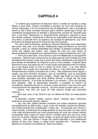 47
CAPÍTULO 4
O incidente que acabámos de descrever tivera o condão de inquietar o antigo
Rabino e seus filhos. Todavia, comedidos e discretos, de início não revelaram as
íntimas impressões, a fim de mutuamente não se desgostarem. Joel, o primogênito
dentre os três irmãos, chamado Henrique após o batismo, desde algum tempo não
considerava tranqüilamente as atitudes e cessivamente amáveis do inquisidor para
com, a sua Ester. Observava-o e, frequentemente, distinguia-o seguindo a jovem
com olhares ansiosos, medindo-lhe a silhueta em indiscrições muito ofensivas para
uma dama, e profundo terror se apoderou do coração do adolescente, cujo nobre
sentimento de afeição pela prima tocava as raias da veneração.
Por outra noite de Domingo, quando as mesmaS indiscrições eram observadas
pelo jovem Joel, pois, como sempre, Hildebrando exigira de Mariana as formosas
canções, e após as ruidosas despedidas dos clérigos, já bastante excitados pelos
vinhos das adegas dos judeus, Joel, incapaz de calar por mais tempo as
desconcertadoras impressões que o desorientavam, trocava confidências com o pai:
— Temo por nossa Ester, ó meu Senhor e pai! Frei Hildebrando é concupiscente
e devasso... Sabemos que muitas jovens da nossa raça hão sido imoladas sob seus
desregramentos sexuais, antes que a tortura dos tratos inquisitoriais e das fogueiras
para sempre as libertassem da vergonha a que se viram atiradas... Suspeito desse
dominicano cruel, que passa por ser o nosso amigo mais dedicado entre os cristãos,
que o que deseja antes ce tudo é a posse de minha Ester... e as mais aflitivas
apreensões meu coração vem sufocando em silêncio, a tão abominável sugestão...
Pressentimentos sinistros acovardam-me a alma... Não poderemos tentar sequer a
reação, que seria infrutífera, porqüanto, quer os inquisidores, quer as autoridades
civis, são todos nossos desumanos inimigos... Reagir, algo tentar em nossa defesa
seria precipitar represálias que ainda poderão demorar a chegar até nós pelos
processos rotineiros... E se ainda nos ferissem a um somente... a mim, por exemplo,
seria passável... Mas os desalmados estendem a crueldade ao máximo do
inconcebível, atingindo primeiro ao inocente a quem amamos e que nos ama, para
mais ferozmente nos vilipendiar e torturar... tal como fizeram à nossa mãe e a vós...
— Cala-te, meu filho, por quem és! Não reavives feridas que precisarão
cicatrizar...
— Que fazer, pois, ó meu Senhor e pai, em defesa de Ester, em nossa própria
defesa?.
O atribulado israelita meditou durante alguns instantes para, finalmente,
cedendo ao seu pendor pacífico, advertir:
— Daí, meu filho, poderá também acontecer que ambos estejamos ajuizando
precipitadamente do pobre frade, o qual, a bem da verdade o deveremos declarar,
vem testemunhando boa consideração a todos nós... A prevenção que intoxica o
nosso coração, a lembrança do amargo pretérito em que sucumbiu tua mãe, tantos
e tão rudes acontecimentos que vimos presenciando em torno dos nossos infelizes
compatriotas terão criado em nossa mente o mórbido pavor que nos torna hostis
para com os pobres clérigos nossos amigos, os quais até agora nenhum dano nos
causaram... visto que Cosme e Fausto são recém-ordenados e Frei Hildebrando
apenas há dois anos chegou a Lisboa como inquisidor-mor... Tenhamos antes
paciência e confiemos nos poderes do “Santo dos Santos”...
 