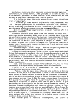 48
Joel baixou a fronte numa atitude respeitosa, sem querer contestar o pai, mas
demonstrando, no silêncio mantido, a não aprovação aos conceitos ouvidos. De
súbito exclamou novamente, os olhos brilhantes, a voz animada como se uma
centelha de esperança o fizesse vislumbrar a solução desejada:
E se fugíssemos para a Itália, onde, ao que afirmam, nossos compatriotas
vivem em segurança?...
— Confesso que tenho maturado seguidamente nessa possibilidade, meu
Joel.... Mas fugir, propriamente, não acredito que o possamos fazer... Obtermos,
porém, uma licença, uma dispensa, ou o quer que seja que as leis exijam, que nos
permitam deixar o Reino, sim, deveremos pensar nessa possibilidade...
— Sim, sim, meu pai! Rogo-vos penseis nesse alvitre com insistência, a fim de o
realizarmos sem demora...
— Tentarei novamente obter agora o que não consegui há alguns anos...
Quando da primeira perseguição sofrida, tentei fazê-lo, desejando libertar Arammza
do que, finalmente, veio a acontecer... Mas frustraram-me as esperanças! O “Santo
Ofício”, apaniguado com as leis do país, dir-se-ia conhecer, porque as aplica, todas
as artimanhas de Belzebu, para desgostar e castigar os hebreus... Aliás,
consentem, às vezes, que nos retiremos do Reino, mas impedem que carreguemos
nossos bens... Tomam-nos os haveres, confiscam-nos! E como sairemos, assim
votados à mais extrema miséria ....
— Tentemos sempre — insistiu o moço. — Não nos será possível permanecer
nessa impassibilidade quando tantas apreensões nos assaltam...
— Tenho em mente — prosseguiu Timóteo — tentar o nosso afastamento daqui
lenta e dissimuladamente, porqüanto estou certo de que não nos deixarão partir de
outra forma... Tentarei um salvo-conduto para ti e Saulo a título de mandar-vos a
Roma, tratando de completar vossa instrução artística... bem assim para agradecer
a Sua Santidade os favores que nos hão sido dispensados para que não mais nos
perseguissem... Mais tarde encontraríamos meios de mandar Ester, e depois eu e
Rubem seguiríamos...
— Mas... Ester permanecerá aqui sem minha vigilância?... Vós, meu pai, víveis
assoberbado de múltiplos afazeres, não podereis prestar assistência a tudo...
O Rabino sorriu e acrescentou, compreendendo os zelos do jovem,
profundamente enamorado da formosa prima:
— Visitarei, dentro de alguns dias, solicitando uma audiência, a Senhora
Condessa de Faro, a qual muito amavelmente se prestou a servir como madrinha de
Ester, quando do batismo desta na fé católica, que nos foi imposto... Como sabes,
não há ela desprezado ocasião de proteger a afilhada, favorecendo até mesmo a
sua educação entre as freiras de São Domingos, interessando-se vivamente por
tudo quanto lhe diz respeito. Narrar--lhe-ei, confidencialmente, nossos terrores e
observações e suplicarei sua proteção, ainda uma vez, para a afilhada... a qual
permanecerá em sua companhia até que seja possível retirá-la de Portugal... A
Condessa é pessoa considerada entre a nobreza e até entre a realeza... e Ester,
necessariamente, estará defendida pela sua respeitabilidade... Não creio que tão
ilustre quão respeitável dama se furte a assistir aquela por quem se tornou
responsável perante Deus, segundo rezam as leis da sua própria crença religiosa,
numa emergência crítica... E, assim sendo, impossível será a Frei Hildebrando, ou
outro qualquer falso amigo, algo promover de prejudicial muros a dentro da
residência de tão admirável Senhora...
Não obstante presa de insopitável constrangimento, Joel aprovou a
 