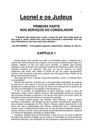 5
Leonel e os Judeus
PRIMEIRA PARTE
NOS SERVIÇOS DO CONSOLADOR
“O Espírito mau espera que o outro, a quem ele quer mal, esteja preso ao
seu corpo e, assim, menos livre, para mais facilmente o atormentar, ferir nos
seus interesses ou nas suas mais caras afeições.”
(ALLAN KARDEC — O Evangelho segundo o Espiritismo, Capítulo 10, ítem 6.)
CAPÍTULO 1
Acerca desse sexto sentido que toda a Humanidade possui, a despeito de a
maioria dos homens ignorar que o possui, uma vez que se desconhecem estes a si
próprios, relatarei um fato que ficará como exemplo, ou padrão, para quantos
análogos o leitor encontrar nos noticiários macabros da imprensa mundial, como da
imprensa brasileira em particular, visto que, ao que se observa, os portes
mediúnicos são ainda mais vastos no Brasil do que em outros agrupamentos
terrenos, mais suscetível o seu povo, portanto, por mais apaixonado e vibrátil, de se
deixar influenciar pelo Invisível.
Será esse dom entre a grande massa dos brasileiros, porém, um defeito? Será
uma qualidade?
Diremos tão somente, furtando-nos a uma apreciação precipitada, que apenas
se trata de um dom natural, e que ao seu portador cumpre não torná-lo causa de
dissabores ou prejuízos para si ou para os outros, sem avançarmos na assertiva de
que seja uma felicidade ou uma desdita o fato de possuí-lo.
A nós, no entanto, os trabalhadores do plano espiritual, cumpre o dever de
esclarecer o leigo, como o espírita, de que a dita propriedade deverá ser cultivada
sob princípios honestos e rigorosos, a fim de que não venha a se tornar motivo de
desordem na boa harmonia íntima ou social do seu portador.
Um homem poderá possuir, por exemplo, dons literários, o que é sempre
admirável, enobrecedor. Na hipótese de não os cultivar honestamente, dirigindo-os
sob princípios consagrados de Arte, Moral e Beleza, poderá desvirtuá-los e até
servir com eles à deseducação dos leitores, contribuindo para o rebaixamento
mental, moral e intelectual dos mesmos se, em vez de obras excelentes, passar a
produzir literatura amoral, frívola, perniciosa ou gramaticalmente bastarda, enquanto
a si mesmo se degradará, tornando-se indigno deles.
A palavra, vibração divina do Pensamento, o qual, por sua vez, será a essência
do próprio Ser Supremo refletida na sua criatura, foi concedida ao homem pelas leis
eternas da Natureza, para facilitação do seu progresso e engrandecimento, recurso
 