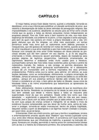 50
CAPÍTULO 5
O moço hebreu amava Ester desde menino, quando a orfandade, tornando-os
desditosos, unira a sua infância para solidificar um elevado sentimento de amor, que
resistiria à desesperação de todas as dores advindas da perseguição religiosa, das
impossibilidades e da ausência, desafiando os séculos para se firmar como virtude
imortal que os guiaria a todas as demais conquistas morais indispensáveis ao
progresso pessoal. Para ele, Ester seria o bem supremo da vida, sua mais doce
esperança de felicidade, sua ardente fé no porvir, a mais sagrada e santa aspiração,
pelo bem de quem não vacilaria em imolar a própria felicidade e até a vida. Um
gesto afetuoso que ela lhe dirigisse, um olhar mais acariciador, um sorriso
porventura ainda mais terno que os costumeiros eram dádivas preciosas e
inesquecíveis, que ele gostava de recordar em noites de insônia, quando as ânsias
do amor inquietavam a sua alma impelindo-a aos mais lindos sonhos que pudessem
florescer num coração de vinte anos! Então festejava em doces poemas as gra-
ciosas atitudes que tão bem calavam em seu espírito, e, já no dia seguinte,
enternecido e tímido, oferecia-os àjovem prometida, depois de trasladá-los para
grandes páginas de legítimos pergaminhos, habilmente ornamentadas de
caprichosos desenhos e arabescos então muito usados para a literatura,
acompanhados sempre das mais belas rosas existentes pelos quintais e jardins da
melancólica mansão. Se, todavia, a sós consigo, se permitia devaneios tão
ardentes, junto da linda jovem portava-se acanhadamente, tal o adolescente
incapaz de um monossílabo ante a Senhora inspiradora dos seus primeiros
arrebatamentos. Preferia antes ouvi-la cantar, para admirar, em silêncio, as suas
feições delicadas, como se contemplasse, efetivamente, a própria encarnação da
felicidade. Jamais se atrevera a beijar-lhe sequer a ponta dos dedos ou os anéis dos
cabelos... porque em sua presença sentia-se réprobo pelo simples fato de ser
homem e considerá-la um anjo, o bom gênio de todos os Aboabs, causa única da
felicidade íntima e do íntimo encantamento que balsamizava as apreensões da
velha mansão judaica.
Ester, efetivamente, merecia a profunda adoração de que se reconhecia alvo
por parte da família. Residindo na companhia do tio desde os seis anos de idade,
fora bem verdade que desde a mesma época a todos se impusera pela
superioridade moral de que era portadora. Desde então fora como que mãe
desvelada: — acalentando o pequenito Rubem, órfão de mãe aos seis meses;
divertindo Joel e Saulo com as belas canções que já sabia entoar ou fazendo rir o
tio com suas graças de criança amável e inteligente, tal se desde o início da
existência houvera compreendido que seu dever de mulher seria, acima de tudo,
amar e proteger, tornando-se esteio imarcescível, dentro da própria fragilidade,
daqueles varões a quem os desenganos e as lágrimas haviam crestado o coração,
por assim dizer, ao pé do berço.
Entrementes, Ester era cristã convicta, sem que a família o suspeitasse, sincera
e enternecidamente amando aquele doce “Rabboni” que morrera supliciado numa
cruz, entre dois infelizes desajustados do Bem. A convivência com duas bondosas
freiras dominicanas, que, por influências da madrinha, a guiavam na instrução reli-
giosa, florescera em virtudes, permitindo à menina entrar em conhecimentos diretos
com as leis e a história do Cristianismo primitivo. Ela compreendeu e assimilou tão
 