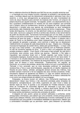 51
bem a redentora doutrina do Messias que fácil fora ao seu coração raciocinar que
— a Inquisição era uma criação humana, inspirada na ambição e nas paixões pes-
soais, a antítese daquilo que ela diàriamente compreendia e admirava mais; era o
escárnio, o crime, que selvagemente se apropriavam do valor incontestável do
nome de Jesus Nazareno para servirem às torpezas dos homens, em prejuízo da
própria doutrina por aquele ensinada. Tal segredo, porém, era absolutamente seu e
ela o guardava cuidadosamente no recesso de sua alma angelical, que somente
com o próprio Jesus se confidenciava, durante as orações da noite, quando então
descerrava o coração para que apenas ele contemplasse os seus verdadeiros
sentimentos, dele recebendo então suaves eflúvios de ânimo e esperanças... Pelas
tardes domingueiras, no entanto, se não advinham visitas ou se estas se retiravam
mais cedo, reunia-se a pequena família à sombra das oliveiras e dos tamarindeiros
do jardim do discreto solar. Ternamente harmonizados por um vivo afeto, os jovens
irmãos e sua prima conversavam e riam ou ouviam Timóteo narrar as arrebatadoras
aventuras do povo de Israel: — Abraão, Jacob, José, o Egito e o cativeiro sob o
poder do Faraó ou da Babilônia eram fases inesquecíveis, cujo noticiário conviria
ser passado de geração a geração, como estímulo e lições que se decalcariam
indelêvelmente no coração de cada descendente da raça... Depois era o Decálogo,
imarcescível legislação de caráter divino, obtido pelo grande Moisés — o maior vulto
da raça e seu maior profeta — em colóquios sublimes com as Potências Celestes,
no alto da montanha sagrada do Sinai... E eram a vida e as pregações dos seus
amados profetas e sábios... Eram David, o Rei poeta e bem-amado, de vida fértil e
tumultuosa, seus amores, suas vitórias nas guerras... Salomão, o Rei sábio e
inigualável, que prendara Israel com o Templo sagrado, que tantas honras e
consolações espargira, durante séculos, sobre as dores sem fim do “povo eleito”. E
o heroismo e as virtudes daquelas mulheres de Israel, sempre submissas ao dever,
sempre lindas e admiráveis, nos relatórios do eloquente Rabino, tais como a própria
Ester, que ali estava e ouvia embevecida... Explicava-lhes, em seguida, as
Escrituras, ou o ensino dos profetas, dando-lhes ainda a Lei com o conhecimento do
Talmude, o livro venerado, que os mais devotados preferiam ler ajoelhados;
revelava-lhes a Tora e suas recomendações, seguidas de um desfile majestoso da
filosofia do povo hebreu, sofredor, perseguido sempre através dos milênios, mas
também sempre invencível e fiel às tradições dos seus remotos ancestrais. Então,
entusiasmo especial se apoderava do Rabino e o vigor da oratória elevava-se a
cada novo lance da sua épica exposição, purpureando-lhe as faces e alterando-lhe
a voz como nos antigos tempos da cátedra, em sua sinagoga...
Extasiados, os jovens ouviam em silêncio, mas intimamente orgulhosos por
descenderem dessa raça heróica e tão altamente prendada pelas simpatias do
Sempiterno, considerando-se, com efeito, superiores em valor moral a todas as
demais raças da Terra. E quando a voz entusiasta de Timóteo estacava e seus
olhos se inundavam de comovidas lágrimas de veneração à sua raça, Ester
aproximava-se. Tomava a cítara dolente e cantava doce-mente Salmos do Rei
poeta, aquele inesquecível e vitorioso David, encerrando com selos de ouro tão
formosos serões domésticos à sombra dos arvoredos do jardim.
A despeito de tudo, porém, jamais se sentiam edificados e confiantes, senão
amargurados e temerosos, pois sabiam que uma constante, sinistra ameaça pesava
sobre suas cabeças infelizes, como se advertências invisíveis notificassem às suas
consciências que uma grande e irremediável fatalidade se aproximava. Sabiam que
a confortadora intimidade que se permitiam assim, para dilatarem os oprimidos
 