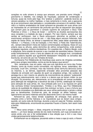 52
corações no culto sincero à crença que amavam, era prevista como infração
gravíssima e rebeldia, nos códigos da Inquisição, passível de condenação e
torturas, quiçá da morte pelo fogo. Era “praticar o judaísmo”, podendo levá-los ao
cárcere perpétuo na melhor hipótese, e mais certamente à morte, sob a agravante
de já se encontrarem eles batizados e. considerados conversos à fé católica. Mas a
vida e a história arrebatadora de Israel achavam-se gravadas em suas almas com
as impressões de um sentimento tão profundo que eles se esqueciam dos perigos
que corriam para se permitirem o consolo supremo de cultuarem o Deus Todo
Poderoso e Único — o Deus de Israel — conforme as efusões sacrossantas dos
seus corações e a tradição da raça o exigiam. Por isso mesmo, sempre que tais
serões se verificavam, Joel e Saulo procuravam aferrolhar os portões e até
examinavam armários e arcas de uso: — não fôsse algum escravo indiscreto, feito
espião do Santo Ofício, se atrever a espreitá-los! Mas, pelas datas veneradas dos
hebreus — a Páscoa, o dia da Expiação, o Ano Novo, a Festa dos Tabernáculos,
etc., sempre descobriam meios de realizar comemorações condignas, fôsse em sua
própria casa ou alhures, pelos domicílios de velhos companheiros, onde existiam
sinagogas regulares, embora clandestinas. Em ocasiões tais, o Rabino Aboab, culto
e eloquente, teria ocasião de exercer o seu mandato de sacerdote hebreu. Discorria
então brilhantemente, como o faria da cátedra de uma sinagoga livre, concedendo
ainda a palavra àqueles que igualmente desejassem interpretar os conceitos das
Escrituras, tal como de uso nos Templos de Israel...
Conheceria Frei Hildebrando de Azambuja esse acervo de infrações cometidas
pelos seus amigos neocristãos, contra as leis da Igreja a que servia?.
Sim, certamente, mas em parte, visto que sua vigiLância em torno dos Fontes
Oliveira, como de muitos outros convertidos, era rigorosa, tenaz, sistemática, dis-
simulada, cruel! Sim, conhecia, mas não havendo ainda nenhuma denúncia contra
os mesmos, e, ao demais, esperando arrecadar altos proventos pessoais das
relações de amizade com aqueles de quem se propalava amigo, não cuidava de
persegui-los e nem mesmo os advertia da inconveniência de estarem “judaizando”
quase que ostensivamente, sem o temor e o decoro que se faziam mister na sua
situação. Os proventos, ele, efetivamente, os ia arrecadando em somas avultadas,
para obtenção de indulgências a benefício de toda a família, celebração de missas
para salvação de suas almas, etc. Sua ambição pelo ouro e as riquezas em geral
não conhecia limites! Compreendiam, Timóteo e os filhos, que Frei Hildebrando
valia-se da qualidade de religioso para lhes extorquir os bens, e que a fortuna que
lentamente arrecadava era destinada aos seus cofres particulares e jamais a obras
pias ou beneficentes. Enchiam-se, pois, de amargor os aflitos hebreus, cujo
agarramento aos bens materiais seria tão absorvente como o do mesmo frade!
Achavam-se, pois, nessa tensão suspeitosa de ameaças mais graves as
relações entre a família hebraica e os inquisidores que se diziam seus amigos,
quando, em outra noite de Domingo, durante a ceia em casa de Timóteo, exclamou
este para Hildebrando, encontrando-se presentes Fausto e Cosme, bem assim toda
a família
Aboab:
— Meus caros amigos — disse, enquanto os brindava com o copo de vinho à
destra —, um favor desejo solicitar de vós neste momento, com cuja concessão pro-
vareis ainda uma vez a fiel solidariedade e boa afeição que a mim e aos meus
vindes generosamente testemunhando...
Entreolharam-se os religiosos, pousando sobre a mesa o copo já vazio, e fitaram
 