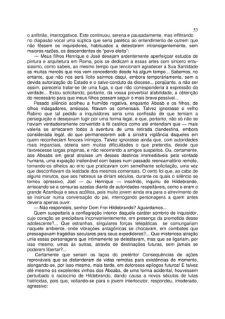 53
o anfitrião, interrogativos. Este continuou, serena e pausadamente, mas infiltrando
no diapasão vocal uma súplica que seria patética ao entendimento de outrem que
não fôssem os inquisidores, habituados a detestarem intransigentemente, sem
maiores razões, os descendentes do “povo eleito”:
— Meus filhos Henrique e José desejam ardentemente aperfeiçoar estudos de
pintura e arquitetura em Roma, pois se dedicam a essas artes com sincero entu-
siasmo, como sabeis, ao mesmo tempo que tencionam agradecer a Sua Santidade
as muitas mercês que nos vem concedendo desde há algum tempo... Sabemos, no
entanto, que não nos será lícito sairmos daqui, embora temporàriamente, sem a
devida autorização do Estado e o salvo-conduto da diocese... porqüanto, a não ser
assim, pareceria tratar-se de uma fuga, o que não corresponderia à expressão da
verdade... Estou solicitando, portanto, da vossa proverbial afabilidade, a obtenção
do necessário para que meus filhos possam seguir o mais breve possível...
Pesado silêncio acolheu a humilde rogativa, enquanto Aboab e os filhos, de
olhos indagadores, ansiosos, fitavam os comensais. Talvez ignorasse o velho
Rabino que tal pedido a inquisidores seria uma confissão de que temiam a
perseguição e desejavam fugir por uma forma legal, e que, portanto, não só não se
haviam verdadeiramente convertido à fé católica como até entendiam que — mais
valeria se arriscarem todos à aventura de uma retirada clandestina, embora
considerada legal, do que permanecerem sob a sinistra vigilância daqueles em
quem reconheciam ferozes inimigos. Talvez ignorasse ainda que, com autoridades
mais imparciais, obteria sem muitas dificuldades o que pretendia, desde que
favorecesse largas propinas, e não recorrendo a amigos suspeitos. Ou, certamente,
aos Aboabs em geral atraísse um desses destinos irremediáveis pela vontade
humana, uma expiação inalienável com bases num passado reencarnatório remoto,
tornando-os alheios ao erro que praticavam com semelhante solicitação, uma vez
que desconfiavam da lealdade dos mesmos comensais. O certo foi que, ao cabo de
alguns minutos, que aos hebreus se diriam séculos, durante os quais o silêncio se
tornou opressivo, Joel — ou Henrique — insofrido, inquiriu de Hildebrando,
arriscando-se a censuras azedas diante de autoridades respeitáveis, como o eram o
grande Azambuja e seus acólitos, pois muito jovem ainda era para o atrevimento de
se insinuar numa conversação do pai, interrogando personagens a quem antes
deveria apenas ouvir:
— Não respondeis, senhor Dom Frei Hildebrando? Aguardamos...
Quem suspeitaria a conflagração interior daquele caráter sombrio de inquisidor,
cujo coração se precipitava inconvenientemente, em presença da prometida desse
adolescente?... Que estranhas, singulares forças telepáticas se comungariam
naquele ambiente, onde vibrações antagônicas se chocavam, em combates que
pressagiavam tragédias seculares para seus expedidores?... Que misteriosa atração
unia essas personagens que intimamente se detestavam, mas que se ligariam, por
isso mesmo, umas às outras, através de destinações futuras, sem jamais se
poderem libertar?...
Certamente que seriam os laços do pretérito! Consequências de ações
reprováveis que se distenderam de vidas remotas para existências do momento,
alongando-se, por isso mesmo, mais tarde, em dolorosos epílogos futuros! E talvez
até mesmo os excelentes vinhos dos Aboabs, de uma forma acidental, houvessem
perturbado o raciocínio de Hildebrando, dando causa a novos séculos de lutas
fratricidas, pois que, voltando-se para o jovem interlocutor, respondeu, imoderado,
agressivo:
 