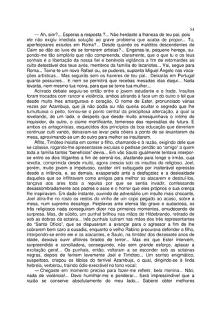 54
— Ah, sim?... Esperas a resposta ?... Não herdaste a lhaneza de teu pai, pois
ele não exigiu imediata solução ao grave problema que acaba de propor... Tu,
aperfeiçoares estudos em Roma?... Desde quando os malditos descendentes de
Caim se dão ao luxo de se tornarem artistas?... Enganas-te, pequeno herege, su-
pondo-me tão simplório que não compreenda, claramente, que o que tu e os teus
sonhais é a libertação da nossa fiel e benévola vigilância a fim de retornardes ao
culto detestável dos teus avós, membros da família do Iscariotes... Vai, segue para
Roma... Torna-te um novo Rafael ou, se puderes, suplanta Miguel Ângelo nas voca-
ções artísticas... Mas seguirás sem os haveres de teu pai... Deixarás em Portugal
quanto possuíres... E nem se permitirá que recebas mesadas idas daqui... Nada
levarás, nem mesmo tua noiva, para que se torne tua mulher...
Acirrado debate seguiu-se então entre o jovem estudante e o frade. Insultos
foram trocados com rancor e violência, ambos atirando à face um do outro o fel que
desde muito lhes amargurava o coração, O nome de Ester, pronunciado várias
vezes por Azambuja, que já não podia ou não queria ocultar o segredo que lhe
tumultuava o peito, tornou-se o ponto central da precipitosa altercação, a qual ia
revelando, de um lado, o despeito que desde muito amesquinhava o íntimo do
inquisidor, do outro, o ciúme mortificante, temeroso das represálias do futuro. E
ambos os antagonistas, esquecidos dos princípios da boa educação que deveriam
continuar culti vando, deixavam-se levar pela cólera a ponto de se levantarem da
mesa, aproximando-se um do outro para melhor se insultarem.
Aflito, Timóteo insistia em conter o filho, chamando-o à razão, exigindo dele que
se calasse, rogando-lhe apresentasse excusas e pedisse perdão ao “amigo” a quem
toda a família tantos “benefícios” devia... Em vão Saulo igualmente tentava interpor-
se entre os dois litigantes a fim de serená-los, afastando para longe o irmão, cuja
revolta, comprimida desde muito, agora crescia sob os insultos do religioso. Joel,
porém, muito jovem e impetuoso, caráter viril subjugado por inalterável opressão
desde a infância, e, ao demais, exasperado ante a desfaçatez e a deslealdade
daqueles que se infiltravam como amigos para melhor os atacarem e destruí-los,
lançava aos ares toda a repulsa por que se sentia invadir, confessando
desassombradamente aos padres o asco e o horror que eles próprios e sua crença
lhe inspiravam. Em dado instante, ouvindo do adversário um insulto mais chocante,
Joel atira-lhe no rosto os restos do vinho de um copo pegado ao acaso, sobre a
mesa, num supremo desafogo. Perplexos ante ofensa tão grave e audaciosa, os
três religiosos nada conseguiram dizer nos primeiros momentos, emudecendo de
surpresa. Mas, de súbito, um punhal brilhou nas mãos de Hildebrando, retirado de
sob as dobras da sotaina... três punhais luziram nas mãos dos três representantes
do “Santo Ofício”, que se dispuseram a avançar para o agressor a fim de lhe
cobrarem bem caro a ousadia, enquanto o velho Rabino procurava defender o filho,
interpondo-se entre ele e os atacantes, e Saulo, na timidez dos dezessete anos de
idade, deixava ouvir aflitivos brados de terror... Mas eis que Ester intervém,
surpreendida e conciliadora, conseguindo, não sem grande esforço, aplacar a
excitação geral... Os punhais, então, voltaram a se esconder sob as sotainas
negras, depois de ferirem levemente Joel e Timóteo... Um sorriso enigmático,
suspeitoso, crispou os lábios do terrível Azambuja, o qual, dirigindo-se à linda
hebreia, verberou, traindo ódio execrável no tono vocal:
— Chegaste em momento preciso para fazer-me refletir, bela menina... Não,
nada de violência!... Devo humilhar-me e ponderar... Será imprescindível que a
razão se conserve absolutamente do meu lado... Saberei obter melhores
 