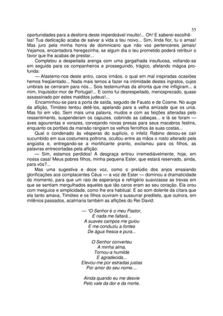 55
oportunidades para a desforra deste imperdoável insulto!... Oh! E saberei escolhê-
las! Tua dedicação acaba de salvar a vida a teu noivo... Sim, linda flor, tu o amas!
Mas juro pela minha honra de dominicano que não vos pertencereis jamais!
Vejamos, encantadora heregezinha, se algum dia o teu prometido poderá retribuir o
favor que lhe acabas de prestar...
Completou a despeitada arenga com uma gargalhada insultuosa, voltando-se
em seguida para os companheiros e prosseguindo, trágico, afetando mágoa pro-
funda:
— Afastemo-nos deste antro, caros irmãos, o qual em mal inspiradas ocasiões
hemos freqüentado... Nada mais temos a fazer na intimidade destes ingratos, cujos
umbrais se cerraram para nós... Sois testemunhas da afronta que me infligiram... a
mim, Inquisidor-mor de Portugal!... E como fui desrespeitado, menosprezado, quase
assassinado por estes malditos judeus!...
Encaminhou-se para a porta de saída, seguido de Fausto e de Cosme. No auge
da aflição, Timóteo tentou detê-los, apelando para a velha amizade que os unia.
Mas foi em vão. Sem mais uma palavra, mudos e com as feições alteradas pelo
ressentimento, suspenderam os capuzes, cobrindo as cabeças... e lá se foram —
aves agourentas e vorazes, corvejando novas presas para seus macabros festins,
enquanto os portões da mansão rangiam os velhos ferrolhos às suas costas...
Qual o condenado às vésperas do suplício, o infeliz Rabino deixou-se cair
sucumbido em sua costumeira poltrona, ocultou entre as mãos o rosto alterado pela
angústia e, entregando-se a mortificante pranto, exclamou para os filhos, as
palavras entrecortadas pela aflição:
— Sim, estamos perdidos! A desgraça entrou irremediàvelmente, hoje, em
nossa casa! Meus pobres filhos, minha pequena Ester, que estará reservado, ainda,
para vós?...
Mas uma sugestiva e doce voz, como o prelúdio dos anjos ensaiando
glorificações aos complacentes Céus — a voz de Ester — dominou a dramaticidade
do momento, para que um raio de esperança e refrigério suavizasse as trevas em
que se sentiam mergulhados aqueles que tão caros eram ao seu coração. Ela orou
com meiguice e simplicidade, como lhe era habitual. E ao som dolente da cítara que
ela tanto amava, Timóteo e os filhos ouviram o sussurrar predileto, que outrora, em
milênios passados, acalmaria também as aflições do Rei David:
— “O Senhor é o meu Pastor,
E nada me faltará...
A suaves campos me guiou
E me conduziu a fontes
De água fresca e pura...
O Senhor converteu
A minha alma,
Tornou-a humilde
E agradecida...
Elevou-me por estradas justas
Por amor do seu nome....
Ainda quando eu me desvie
Pelo vale da dor e da morte,
 