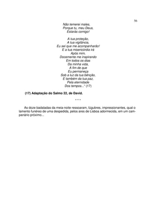 56
Não temerei males,
Porque tu, meu Deus,
Estarás comigo!
A tua proteção,
A tua vigilância,
Eu sei que me acompanharão!
E a tua misericórdia irá
Após mim,
Docemente me inspirando
Em todos os dias
Da minha vida,
A fim de que
Eu permaneça
Sob a luz da tua bênção,
E também da tua paz,
Pela eternidade
Dos tempos...“ (17)
(17) Adaptação do Salmo 22, de David.
* * *
As doze badaladas da meia-noite ressoaram, lúgubres, impressionantes, qual o
lamento funéreo de uma despedida, pelos ares de Lisboa adormecida, em um cam-
panário próximo...
 