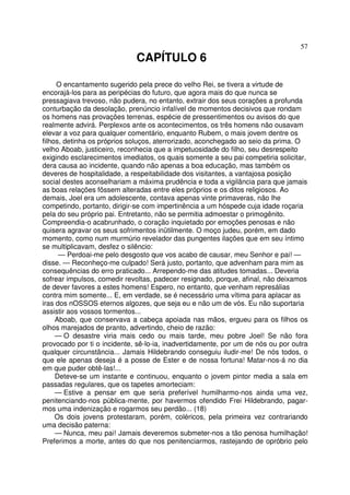 57
CAPÍTULO 6
O encantamento sugerido pela prece do velho Rei, se tivera a virtude de
encorajá-los para as peripécias do futuro, que agora mais do que nunca se
pressagiava trevoso, não pudera, no entanto, extrair dos seus corações a profunda
conturbação da desolação, prenúncio infalível de momentos decisivos que rondam
os homens nas provações terrenas, espécie de pressentimentos ou avisos do que
realmente advirá. Perplexos ante os acontecimentos, os três homens não ousavam
elevar a voz para qualquer comentário, enquanto Rubem, o mais jovem dentre os
filhos, detinha os próprios soluços, aterrorizado, aconchegado ao seio da prima. O
velho Aboab, justiceiro, reconhecia que a impetuosidade do filho, seu desrespeito
exigindo esclarecimentos imediatos, os quais somente a seu pai competiria solicitar,
dera causa ao incidente, quando não apenas a boa educação, mas também os
deveres de hospitalidade, a respeitabilidade dos visitantes, a vantajosa posição
social destes aconselhariam a máxima prudência e toda a vigilância para que jamais
as boas relações fôssem alteradas entre eles próprios e os ditos religiosos. Ao
demais, Joel era um adolescente, contava apenas vinte primaveras, não lhe
competindo, portanto, dirigir-se com impertinência a um hóspede cuja idade roçaria
pela do seu próprio pai. Entretanto, não se permitia admoestar o primogênito.
Compreendia-o acabrunhado, o coração inquietado por emoções penosas e não
quisera agravar os seus sofrimentos inütilmente. O moço judeu, porém, em dado
momento, como num murmúrio revelador das pungentes ilações que em seu íntimo
se multiplicavam, desfez o silêncio:
— Perdoai-me pelo desgosto que vos acabo de causar, meu Senhor e pai! —
disse. — Reconheço-me culpado! Será justo, portanto, que advenham para mim as
consequências do erro praticado... Arrependo-me das atitudes tomadas... Deveria
sofrear impulsos, comedir revoltas, padecer resignado, porque, afinal, não deixamos
de dever favores a estes homens! Espero, no entanto, que venham represálias
contra mim somente... E, em verdade, se é necessário uma vítima para aplacar as
iras dos nOSSOS eternos algozes, que seja eu e não um de vós. Eu não suportaria
assistir aos vossos tormentos...
Aboab, que conservava a cabeça apoiada nas mãos, ergueu para os filhos os
olhos marejados de pranto, advertindo, cheio de razão:
— O desastre viria mais cedo ou mais tarde, meu pobre Joel! Se não fora
provocado por ti o incidente, sê-lo-ia, inadvertidamente, por um de nós ou por outra
qualquer circunstância... Jamais Hildebrando conseguiu iludir-me! De nós todos, o
que ele apenas deseja é a posse de Ester e de nossa fortuna! Matar-nos-á no dia
em que puder obtê-las!...
Deteve-se um instante e continuou, enquanto o jovem pintor media a sala em
passadas regulares, que os tapetes amorteciam:
— Estive a pensar em que seria preferível humilharmo-nos ainda uma vez,
penitenciando-nos pública-mente, por havermos ofendido Frei Hildebrando, pagar-
mos uma indenização e rogarmos seu perdão... (18)
Os dois jovens protestaram, porém, coléricos, pela primeira vez contrariando
uma decisão paterna:
— Nunca, meu pai! Jamais deveremos submeter-nos a tão penosa humilhação!
Preferimos a morte, antes do que nos penitenciarmos, rastejando de opróbrio pelo
 