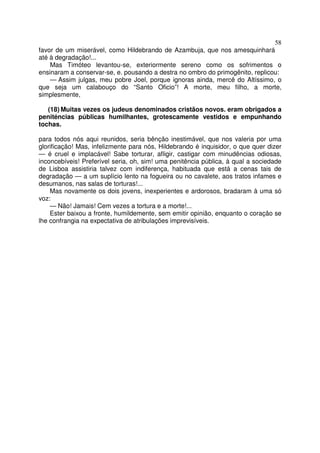58
favor de um miserável, como Hildebrando de Azambuja, que nos amesquinhará
até à degradação!...
Mas Timóteo levantou-se, exteriormente sereno como os sofrimentos o
ensinaram a conservar-se, e. pousando a destra no ombro do primogênito, replicou:
— Assim julgas, meu pobre Joel, porque ignoras ainda, mercê do Altíssimo, o
que seja um calabouço do “Santo Oficio”! A morte, meu filho, a morte,
simplesmente,
(18) Muitas vezes os judeus denominados cristãos novos. eram obrigados a
peniténcias públicas humilhantes, grotescamente vestidos e empunhando
tochas.
para todos nós aqui reunidos, seria bênção inestimável, que nos valeria por uma
glorificação! Mas, infelizmente para nós, Hildebrando é inquisidor, o que quer dizer
— é cruel e implacável! Sabe torturar, afligir, castigar com minudências odiosas,
inconcebíveis! Preferível seria, oh, sim! uma penitência pública, à qual a sociedade
de Lisboa assistiria talvez com indiferença, habituada que está a cenas tais de
degradação — a um suplício lento na fogueira ou no cavalete, aos tratos infames e
desumanos, nas salas de torturas!...
Mas novamente os dois jovens, inexperientes e ardorosos, bradaram à uma só
voz:
— Não! Jamais! Cem vezes a tortura e a morte!...
Ester baixou a fronte, humildemente, sem emitir opinião, enquanto o coração se
lhe confrangia na expectativa de atribulações imprevisíveis.
 