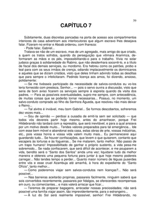 59
CAPÍTULO 7
Súbitamente, duas discretas pancadas na porta de acesso aos compartimentos
interiores da casa advertiram aos interlocutores que algum escravo lhes desejava
falar. Fizeram-no entrar e Aboab ordenou, com lhaneza:
- Pode falar, Gabriel...
Tratava-se não de um escravo, mas de um agregado, mais amigo do que criado,
a quem os tratos sofridos, quando da perseguição que vitimara Arammza, de-
formaram as mãos e os pés, impossibilitando-o para o trabalho. Vivia no solar
judaico graças à solidariedade do Rabino, que não desdenhara socorrê-lo, e a título
de fiscal dos demais serviçais, ou mordomo. Era hebreu como os patrões, probo e
leal para com os seus irmãos de crença, odiando implacavelmente os dominicanos
e aqueles que se diziam cristãos, visto que deles tinham advindo todas as desditas
que para sempre o infelicitaram. Pedindo licença aos amos, foi dizendo, ansioso,
polidamente:
— Se me tivésseis participado da necessidade de salvos-condutos eu vo-los
teria fornecido com presteza, Senhor... — pois o servo ouvira a discussão, visto que
seria de bom aviso ficarem os serviçais sempre à espreita quando da visita dos
padres. — Para as possíveis eventualidades, supro-me sempre, com antecedência,
de muitas coisas que se poderão tornar necessarias... Possuo, no momento, um
salvo-conduto comprado ao filho da Senhora Águeda, que resolveu não mais deixar
o Reino...
— Tal alvitre é inviável, meu bom Gabriel... Se formos descobertos, sofreremos
dez vezes mais...
— Sou de opinião — perdoai a ousadia de emiti-la sem ser solicitado — que
todos vós devereis partir hoje mesmo, antes do amanhecer, porque Frei
Hildebrando não tardará com a represália, que será inevitável, e para a qual ansiava
por um motivo desde muito... Tendes valores preparados para tal emergência... Ide
com esse bem móvel e abandonai esta casa, estas obras de arte, vossas indústrias,
etc., pois vossa honra e vossa vida valem muito mais... Eu permanecerei aqui
guardando tudo... Se houver confiscações, que levem o que quiserem, contanto que
escapeís às torturas e às fogueiras... Se me matarem, tanto melhor. Não passo de
um trapo humano! Impossibilitado de ganhar o próprio sustento, a vida pesa-me
sobremodo... Se nada confiscarem, que será difícil de acontecer, e me pouparem a
vida, bendito será o “Santo dos Santos” ainda uma vez; liquidarei tudo da melhor
maneira e obtereis uma pequena fortuna para juntar à que hoje mesmo podereis
carregar... Não tendes tempo a perder... Quanto maior número de léguas puserdes
entre vós e esse cruel Azambuja até amanhã, à hora do expediente do “Santo
Ofício”, tanto melhor...
— Como poderemos viajar sem salvos-condutos nem licenças?... Não será
possível...
— Nas barreiras aceitarão propinas, passareis fàcilmente, ninguém saberá que
sois convertidos recentemente, passareis por fidalgos, se oferecerdes recompensas
em ouro, ou comerciantes... e mais valerá arriscar que ficar...
— Teremos de preparar bagagens, arrecadar nossas preciosidades; não será
possível uma família viajar assim, tão imprevidentemente, para o estrangeiro...
— À luz do Sol será realmente impossível, senhor! Frei Hildebrando, no
 