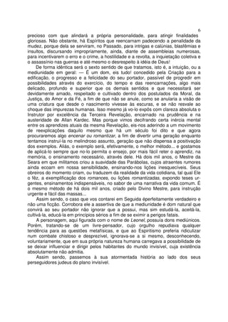 6
precioso com que alindará a própria personalidade, para atingir finalidades
gloriosas. Não obstante, há Espíritos que reencarnam padecendo a penalidade da
mudez, porque dela se serviram, no Passado, para intrigas e calúnias, blasfêmias e
insultos, discursando impropriamente, ainda, diante de assembleias numerosas,
para incentivarem o erro e o crime, a hostilidade e a revolta, a inquietação coletiva e
o assassínio nas guerras e até mesmo o desrespeito à idéia de Deus!
De forma idêntica será o sexto sentido de que tratamos, isto é, a intuição, ou a
mediunidade em geral: — É um dom, eis tudo! concedido pela Criação para a
edificação, o progresso e a felicidade do seu portador, passível de progredir em
possibilidades através do exercício, do tempo e das reencarnações, algo mais
delicado, profundo e superior que os demais sentidos e que necessitará ser
devidamente amado, respeitado e cultivado dentro dos postulados da Moral, da
Justiça, do Amor e da Fé, a fim de que não se anule, como se anularia a visão de
uma criatura que desde o nascimento vivesse às escuras, e se não resvale ao
choque das impurezas humanas. Isso mesmo já vo-lo expôs com clareza absoluta o
Instrutor por excelência da Terceira Revelação, encarnado na prudência e na
austeridade de Allan Kardec. Mas porque vimos decifrando certa inércia mental
entre os aprendizes atuais da mesma Revelação, eis-nos aderindo a um movimento
de reexplicações daquilo mesmo que há um século foi dito e que agora
procuraremos algo encenar ou romantizar, a fim de divertir uma geração enquanto
tentamos instruí-la no melindroso assunto, geração que não dispensa a positivação
dos exemplos. Aliás, o exemplo será, efetivamente, o melhor método... e gostamos
de aplicá-lo sempre que no-lo permita o ensejo, por mais fácil reter o aprendiz, na
memória, o ensinamento necessário, através dele. Há dois mil anos, o Mestre da
Seara em que militamos criou a suavidade das Parábolas, cujos atraentes rumores
ainda ecoam em nossa sensibilidade, ensinando-nos lições inesquecíveis. Seus
obreiros do momento criam, ou traduzem da realidade da vida cotidiana, tal qual Ele
o fêz, a exemplificação dos romances, ou lições romantizadas, expondo teses ur-
gentes, ensinamentos indispensáveis, no sabor de uma narrativa da vida comum. É
o mesmo método de há dois mil anos, criado pelo Divino Mestre, para instrução
urgente e fácil das massas...
Assim sendo, o caso que vos contarei em Seguida éperfeitamente verdadeiro e
não uma ficção. Corrobora ele a assertiva de que a mediunidade é dom natural que
convirá ao seu portador não ignorar que a possui, mas sim estudá-la, aceitá-la,
cultivá-la, educá-la em princípios sérios a fim de se eximir a perigos fatais.
A personagem, aqui figurada com o nome de Leonel, possuía dons mediúnicos.
Porém, tratando-se de um livre-pensador, cujo orgulho repudiava qualquer
tendência para as questões metafísicas, e que ao Espiritismo preferia ridiculizar
num combate chistoso e desprezível, ignorava-se a si mesmo, desconhecendo,
voluntariamente, que em sua própria natureza humana carregava a possibilidade de
se deixar influenciar e dirigir pelos habitantes do mundo invisível, cuja existência
absolutamente não admitia.
Assim sendo, passemos à sua atormentada história ao lado dos seus
perseguidores judeus do plano invisível.
 