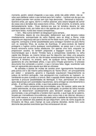 60
momento, porém, estará chegando a sua casa, ainda não pôde refletir, não se
refez para deliberar sobre o que tentará para ferir melhor... Lembrai-vos de que vos
não poderá prender nem acusar sem que haja denúncias... Demorará a forjá-las...
Quererá antes, por agora, dormir o melhor possível, pois estará fatigado de comer
da vossa ceia e de beber dos vossos bons vinhos... Partir amanhã, no entanto, seria
demasiadamente tarde... Ouso declarar-vos que tal tentativa deveria ter sido
realizada desde muito, por todos vós e não apenas por um ou dois, como têm feito,
com bons êxitos, muitos dos nossos compatriotas...
— Sim... Mas outros também se desgraçam para sempre...
Finalmente, depois de viva discussão, deliberaram que Joel deixaria Lisboa
imediatamente, acompanhado do velho Gabriel, para se dirigir a Roma, onde
esperaria em segurança até que a família se lhe fôsse reunir, pois Timóteo, já no dia
seguinte, começaria a tentar possibilidades para conseguir transferir-se para Roma
com os restantes filhos, às ocultas de Azambuja. O salvo-conduto de Gabriel
protegeria o fugitivo contra quaisquer eventualidades, ao passo que o ouro que
levaria removeria outros tantos obstáculos. Em apenas uma hora, enquanto se
preparavam cavalos, foi também preparada a bagagem sucinta e cartas de
recomendação que o doutor Timóteo fazia a compatriotas residentes na velha
capital dos Bórgias, ao mesmo tempo que lhe depunha nas mãos uma pequena
fortuna para que seu exílio se não tornasse excessivamente angustioso fora do lar
paterno. A tentativa, no entanto, seria, de qualquer forma, temerária. Joel se
apoderaria de uma identidade alheia, o que seria infração gravíssima. O precioso
documento fora comprado a outrem, o que o tornava falso, ilegal, revertendo tudo
isso em agravantes para aquele que dele se utilizasse.
As estradas e postas de mudas de cavalos eram rigorosamente fiscalizadas
pela polícia civil e até mesmo pelos beleguins do “Santo Ofício”, oh! principalmente
por estes! — porqüanto, governo e Inquisição expulsavam frequentemente os
judeus do território português, mas perseguiam-nos cruelmente se fugissem, re-
cambiando-os para a prisão e a tortura. Mas o sagrado direito daquele que se sente
oprimido é procurar possibilidades de libertação. E ficar, permanecer em Lisboa
após desavenças com autoridades inquisitoriais, seria entregar-se voluntàriamente à
prisão... E só Deus saberia, então, o que mais poderia acontecer...
Quando o velho campanário das proximidades, pois, fêz ressoar, pelos ares de
Lisboa adormecida, as duas pancadas da madrugada, os portões da velha mansão
judaica se descerraram cautelosamente para deixarem escapar, qual sombra
atormentada, o seu primogênito e herdeiro bem querido, o qual fugia do lar paterno,
forçado por irremediáveis circunstâncias, para nunca mais a ele retornar; deixava a
terra onde nascera, e a qual amava, acossado pela crueldade de hipócritas e fanáti-
cos, que se validavam dos poderes de que dispunham, como do nome augusto do
Emissário de Deus, para impingir as suas próprias decisões, dando livre curso
àtorrente das paixões execráveis que lhes extravasavam do ser.
 