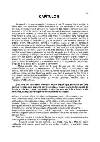 61
CAPÍTULO 8
Ao contrário do que se previra, passou-se a manhã daquele dia e também a
tarde sem que nenhumas novas adviessem de Frei Hildebrando ou de seus
agentes. A expectativa era asfixiante na residência dos Aboabs. Temiam estes que,
informados da súbita partida de Joel, seus inimigos investissem represálias contra
qualquer outro membro da família. Em vão entre os Salmos, cuja doçura tanto bem
lhes faziam à alma, Ester escolhera algo mais reconfortante para reerguer as
energias morais da família que sofria, além da expectativa torturante, também a
incerteza da sorte do filho querido, que se arrojara a uma temerária aventura. A
própria jovem, habitualmente serena e resignada, agora já não se conseguia
reanimar, encorajando-se através da fé ardente depositada no Criador de Todas as
Coisas e naquele doce Mestre que descera dos Céus venturosos para padecer pela
regeneração dos homens. Viram-na o dia todo debilitada e arredia, sucumbida em
prantos, o que levou o desalento ao coração de cada um. Joel era o seu suave
anelo, a esperança e a alegria das mais caras aspirações da sua alma, e a ausência
desse ser tão querido, os perigos que o ameaçariam durante a longa viagem le-
vavam ao seu coração o temor e a angústia, deprimindo-lhe as últimas energias
para continuar lutando contra a adversidade. À tarde do segundo dia, no entanto,
dirigiu-se a ela o tio e disse, afetuoso e apreensivo:
— Minha querida filha, temo por ti mais do que por nós outros, nas
circunstâncias em que nos encontramos... O “Santo Ofício” de nada nos poderá
acusar, Joel está bem longe e, ao demais, temos advogados junto à Corte para
defender nossos direitos. Sabemos, porém, que, sem a vigilância de teu primo e
com as disposições equívocas de Hildebrando a teu respeito, corres grandes riscos
de sofrer surpresas desagradáveis ou mesmo vexames... Mandei atrelar a
“cadeirinha” (19) a fim de
(19) Meio de transporte individual muito antigo, que consistia em uma
cadeira fechada qual pequeno carro sem rodas, mas provido de dois varais de
frente e dois As costas, permitindo a dois homens ou dois animais, a ele
atrelados, carregá-lo balouçando-o suavemente no espaço.
visitarmos tua madrinha e deixá-la a par do que se passa... Há-se revelado ela
nossa fiel amiga, sendo mesmo contrária ao movimento hostil continuamente
verificado contra nossa raça, e já por várias ocasiões, como não ignoras, há
também oferecido préstimos a teu favor... Ao demais, sendo espanhola e não
portuguesa, não terá, certamente, grandes interesses em nos detestar
gratuitamente, apenas para satisfazer a Inquisição, não obstante a Espanha
igualmente perseguir os de nossa condição... Apelarei, portanto, para o seu coração
maternal, rogando aceitar-te em sua casa até que os horizontes se desanuviem em
torno de nós...
Ester era humilde e obediente. Respondeu a seguir, embora o coração se lhe
confrangesse à idéia de se afastar do próprio lar:
— Pesa-me deixar-vos em momento tão crítico, meu tio... Mas se assim
deliberais será porque assim será o que melhor convém... e aprovarei vossa
resolução...
 