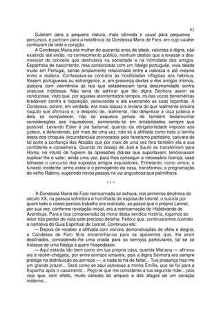 62
Subiram para a pequena viatura, mais cômoda e usual para pequenos
percursos, e partiram para a residência da Condessa Maria de Faro, em cujo caráter
confiavam de todo o coração.
A Condessa Maria era mulher de quarenta anos de idade, valorosa e digna, não
existindo até então, no conhecimento público, nenhum deslize que a levasse a des-
merecer do conceito que desfrutava na sociedade e na intimidade dos amigos.
Espanhola de nascimento, mas consorciada com um fidalgo português, vivia desde
muito em Portugal, sendo amplamente relacionada entre a nobreza e até mesmo
entre a realeza. Confessava-se contrária às hostilidades infligidas aos hebreus,
fôssem portugueses ou estrangeiros, e, em presença destes e dos amigos íntimos,
atacava com veemência as leis que estabeleciam tanta desumanidade contra
criaturas indefesas. Não seria de admirar que tão digna Senhora assim se
conduzisse, visto que, por aqueles atormentados tempos, muitas vozes beneméritas
bradavam contra a Inquisição, censurando e até execrando as suas façanhas. A
Condessa, porém, em verdade, era mais loquaz e leviana do que realmente sincera
naquilo que afirmava e, a despeito de, realmente, não desprezar a raça judaica e
dela se compadecer, não se esquecia jamais de também testemunhar
considerações aos inquisidores, esmerando-se em amabilidades sempre que
possível. Levando Ester à pia batismal, quando da obrigatoriedade imposta aos
judeus, e defendendo, por mais de uma vez, não só a afilhada como toda a família
desta dos choques circunstanciais provocados pelo fanatismo partidário, cativara de
tal sorte a confiança dos Aboabs que por mais de uma vez fora também ela a sua
confidente e conselheira. Quando do desejo de Joel e Saulo se transferirem para
Roma, no intuito de fugirem às opressões diárias que suportavam, tencionavam
suplicar-lhe o valor, ainda uma vez, para lhes conseguir a necessária licença, caso
falhasse o concurso dos supostos amigos inquisidores. Entretanto, como vimos, o
funesto incidente, entre estes e o primogênito da casa, transformou a programação
do velho Rabino, sugerindo novos passos na via angustiosa que palmilhava.
* * *
A Condessa Maria de Faro reencarnada se achava, nos primeiros decênios do
século XX, na pessoa sofredora e humilhada da esposa de Leonel, o suicida por
quem todo o nosso penoso trabalho era realizado, ao passo que o próprio Leonel,
por sua vez, conforme revelação inicial, era a reencarnação de Hildebrando de
Azambuja. Para a boa compreensão da moral desta verídica história, rogamos ao
leitor não perder de vista este precioso detalhe. Feito o que, continuaremos ouvindo
a narrativa do Guia Espiritual de Leonel. Continuou ele:
— Depois de receber a afilhada com visíveis demonstrações de afeto e alegria,
a Condessa de Faro fê-la encaminhar-se para os aposentos que, lhe eram
destinados, concedendo-lhe uma criada para os serviços particulares, tal se se
tratasse de uma fidalga a quem hospedasse.
— Aqui estarás tão bem como em tua própria casa, querida Mariana — afirmou
ela à recém-chegada, por entre sorrisos amáveis, pois a digna Senhora era sempre
pródiga na distribuição de sorrisos —, e nada te há-de faltar... Tua presença traz-me
um grande prazer... Será como se aqui estivesse a minha Emília, que se foi para a
Espanha após o casamento... Peço-te que me consideres a tua segunda mãe... pois
vejo que, com efeito, muito careces do amparo e dos afagos de um coração
materno...
 