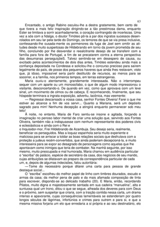 63
Encantado, o antigo Rabino osculou-lhe a destra gratamente, bem certo de
que tivera a mais feliz inspiração dirigindo-se a tão prestimosa dama, enquanto
Ester se limitava a sorrir acanhadamente, o coração confrangido de incertezas. Uma
vez a sós com a fidalga, o doutor Timóteo pô-la a par dos ingratos sucessos desen-
rolados em seu lar pela tarde do Domingo, os temores de que se via presa inclusive,
confessando-lhe ousada-mente os pormenores da fuga de Joel sem omitir as ati-
tudes desde muito suspeitosas de Hildebrando em torno da jovem prometida de seu
filho, concluindo por lhe desvendar o reealcitrante desejo de se transferir com a
família para fora de Portugal, a fim de se precatarem contra a eterna perspectiva
das desumanas perseguiçõeS. Talvez sentindo-se em desespero de causa, ou
excitado pelos acontecimentos de dois dias antes, Timóteo estendeu ainda mais a
confiança depositada na Condessa e solicitou-lhe o concurso precioso para saírem
legalmente do país, de posse dos pequenos haveres que ainda lhes restavam, visto
que, já idoso, impossível seria partir destituído de recursos, ao menos para se
socorrer, e a família, nos primeiros tempos, em terras estrangeiras.
Maria ouviu-o atentamente, grandemente interessada. Não o interrompeu
sequer com um aparte ou um monossílabo, o que de algum modo impressionou o
visitante, desconcertando-o. De quando em vez, como que aprovava com um leve
sinal, um movimento de olmos ou de cabeça. E reconhecendo, finalmente, que seu
hóspede terminara a ingrata exposição, advertiu, lacônica, mas veemente:
— Regressai descansado a vossa casa, senhor Fontes Oliveira! Farei o que me
estiver ao alcance a fim de vos servir... Quanto a Mariana, será um depósito
sagrado para mim! Nenhuma decepção a atingirá enquanto permanecer sob meu
teto!
À noite, no entanto, Maria de Faro sentiu-se insone e agitada, forçando a
imaginação no penoso labor mental de criar uma solução que, servindo aos Fontes
Oliveira, também não a indispusesse com nenhum representante dos poderes civis
e eclesiásticos e ainda com o Rei e
o Inquisidor-mor, Frei Hildebrando de Azambuja. Seu desejo seria, realmente,
beneficiar os perseguidos. Mas a loquaz espanhola seria muito experiente e
maliciosa para se arriscar a toldar as boas relações sociais que desfrutava com a
proteção a judeus recém-convertidos, que ainda poderiam decepcioná-la, e muito
interesseira para se expor ao desagrado de personagens como aquelas que lhe
apontavam como inimigos que teria de combater. Na manhã seguinte, por isso
mesmo, muito preocupada e mal humorada, Maria chamou em audiência particular
o “escriba” do palácio, espécie de secretário da casa, dos negócios de seu marido,
cujas atribuições se dilatavam ao preparo da correspondência particular de cada
um, e, depois de algumas indecisões, falou autoritária:
— Tome do necessário porque ditarei uma carta para pessoa de grande
destaque social...
O “escriba” escolheu do melhor papel de linho com timbres dourados, escudo e
armas da casa; da melhor pena de pato e da mais afamada composição de tinta
para escrever, dispondo-se ao delicado trabalho (20). E Maria, então, recordando
Pilatos, muito digna e majestosamente sentada em sua cadeira “manuelina”, alta e
suntuosa qual um trono, ditou o que se segue, alheada dos deveres para com Deus
e o próximo, sem suspeitar que criaria, com a traição contida nessa carta, um drama
intenso e apavorante, cujas consequências lamentáveis se estenderiam por quatro
longos séculos de lágrimas, infortúnios e crimes para outrem e para si, e que a
mesma missiva forjaria um elo que enredaria a si própria e ao seu destinatário, elo
 