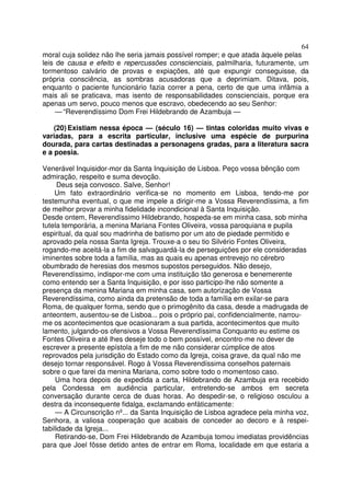 64
moral cuja solidez não lhe seria jamais possível romper; e que atada àquele pelas
leis de causa e efeito e repercussões conscienciais, palmilharia, futuramente, um
tormentoso calvário de provas e expiações, até que expungir conseguisse, da
própria consciência, as sombras acusadoras que a deprimiam. Ditava, pois,
enquanto o paciente funcionário fazia correr a pena, certo de que uma infâmia a
mais ali se praticava, mas isento de responsabilidades conscienciais, porque era
apenas um servo, pouco menos que escravo, obedecendo ao seu Senhor:
— “Reverendíssimo Dom Frei Hildebrando de Azambuja —
(20) Existiam nessa época — (século 16) — tintas coloridas muito vivas e
variadas, para a escrita particular, inclusive uma espécie de purpurina
dourada, para cartas destinadas a personagens gradas, para a literatura sacra
e a poesia.
Venerável Inquisidor-mor da Santa Inquisição de Lisboa. Peço vossa bênção com
admiração, respeito e suma devoção.
Deus seja convosco. Salve, Senhor!
Um fato extraordinário verifica-se no momento em Lisboa, tendo-me por
testemunha eventual, o que me impele a dirigir-me a Vossa Reverendíssima, a fim
de melhor provar a minha fidelidade incondicional à Santa Inquisição.
Desde ontem, Reverendíssimo Hildebrando, hospeda-se em minha casa, sob minha
tutela temporária, a menina Mariana Fontes Oliveira, vossa paroquiana e pupila
espiritual, da qual sou madrinha de batismo por um ato de piedade permitido e
aprovado pela nossa Santa Igreja. Trouxe-a o seu tio Silvério Fontes Oliveira,
rogando-me aceitá-la a fim de salvaguardá-la de perseguições por ele consideradas
iminentes sobre toda a família, mas as quais eu apenas entrevejo no cérebro
obumbrado de heresias dos mesmos supostos perseguidos. Não desejo,
Reverendíssimo, indispor-me com uma instituição tão generosa e benemerente
como entendo ser a Santa Inquisição, e por isso participo-lhe não somente a
presença da menina Mariana em minha casa, sem autorização de Vossa
Reverendíssima, como ainda da pretensão de toda a família em exilar-se para
Roma, de qualquer forma, sendo que o primogênito da casa, desde a madrugada de
anteontem, ausentou-se de Lisboa... pois o próprio pai, confidencialmente, narrou-
me os acontecimentos que ocasionaram a sua partida, acontecimentos que muito
lamento, julgando-os ofensivos a Vossa Reverendíssima Conquanto eu estime os
Fontes Oliveira e até lhes deseje todo o bem possível, encontro-me no dever de
escrever a presente epístola a fim de me não considerar cúmplice de atos
reprovados pela jurisdição do Estado como da Igreja, coisa grave, da qual não me
desejo tornar responsável. Rogo à Vossa Reverendíssima conselhos paternais
sobre o que farei da menina Mariana, como sobre todo o momentoso caso.
Uma hora depois de expedida a carta, Hildebrando de Azambuja era recebido
pela Condessa em audiência particular, entretendo-se ambos em secreta
conversação durante cerca de duas horas. Ao despedir-se, o religioso osculou a
destra da inconsequente fidalga, exclamando enfàticamente:
— A Circunscrição nº... da Santa Inquisição de Lisboa agradece pela minha voz,
Senhora, a valiosa cooperação que acabais de conceder ao decoro e à respei-
tabilidade da Igreja...
Retirando-se, Dom Frei Hildebrando de Azambuja tomou imediatas providências
para que Joel fôsse detido antes de entrar em Roma, localidade em que estaria a
 