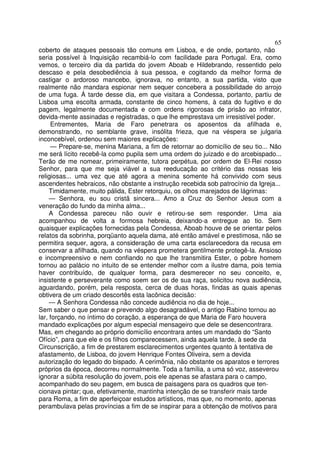 65
coberto de ataques pessoais tão comuns em Lisboa, e de onde, portanto, não
seria possível à Inquisição recambiá-lo com facilidade para Portugal. Era, como
vemos, o terceiro dia da partida do jovem Aboab e Hildebrando, ressentido pelo
descaso e pela desobediência à sua pessoa, e cogitando da melhor forma de
castigar o ardoroso mancebo, ignorava, no entanto, a sua partida, visto que
realmente não mandara espionar nem sequer concebera a possibilidade do arrojo
de uma fuga. Á tarde desse dia, em que visitara a Condessa, portanto, partiu de
Lisboa uma escolta armada, constante de cinco homens, à cata do fugitivo e do
pagem, legalmente documentada e com ordens rigorosas de prisão ao infrator,
devida-mente assinadas e registradas, o que lhe emprestava um irresistível poder.
Entrementes, Maria de Faro penetrara os aposentos da afilhada e,
demonstrando, no semblante grave, insólita frieza, que na véspera se julgaria
inconcebível, ordenou sem maiores explicações:
— Prepare-se, menina Mariana, a fim de retornar ao domicílio de seu tio... Não
me será lícito recebê-la como pupila sem uma ordem do juizado e do arcebispado...
Terão de me nomear, primeiramente, tutora perpétua, por ordem de El-Rei nosso
Senhor, para que me seja viável a sua reeducação ao critério das nossas leis
religiosas... uma vez que até agora a menina somente há convivido com seus
ascendentes hebraicos, não obstante a instrução recebida sob patrocínio da Igreja...
Timidamente, muito pálida, Ester retorquiu, os olhos marejados de lágrimas:
— Senhora, eu sou cristã sincera... Amo a Cruz do Senhor Jesus com a
veneração do fundo da minha alma...
A Condessa pareceu não ouvir e retirou-se sem responder. Uma aia
acompanhou de volta a formosa hebreia, deixando-a entregue ao tio. Sem
quaisquer explicações fornecidas pela Condessa, Aboab houve de se orientar pelos
relatos da sobrinha, porqüanto aquela dama, até então amável e prestimosa, não se
permitira sequer, agora, a consideração de uma carta esclarecedora da recusa em
conservar a afilhada, quando na véspera prometera gentilmente protegê-la. Ansioso
e incompreensivo e nem confiando no que lhe transmitira Ester, o pobre homem
tornou ao palácio no intuito de se entender melhor com a ilustre dama, pois temia
haver contribuído, de qualquer forma, para desmerecer no seu conceito, e,
insistente e perseverante como soem ser os de sua raça, solicitou nova audiência,
aguardando, porém, pela resposta, cerca de duas horas, findas as quais apenas
obtivera de um criado descortês esta lacônica decisão:
— A Senhora Condessa não concede audiência no dia de hoje...
Sem saber o que pensar e prevendo algo desagradável, o antigo Rabino tornou ao
lar, forçando, no íntimo do coração, a esperança de que Maria de Faro houvera
mandado explicações por algum especial mensageiro que dele se desencontrara.
Mas, em chegando ao próprio domicílio encontrara antes um mandado do “Santo
Ofício”, para que ele e os filhos comparecessem, ainda aquela tarde, à sede da
Circunscrição, a fim de prestarem esclarecimentos urgentes quanto à tentativa de
afastamento, de Lisboa, do jovem Henrique Fontes Oliveira, sem a devida
autorização do legado do bispado. A cerimônia, não obstante os aparatos e terrores
próprios da época, decorreu normalmente. Toda a família, a uma só voz, asseverou
ignorar a súbita resolução do jovem, pois ele apenas se afastara para o campo,
acompanhado do seu pagem, em busca de paisagens para os quadros que ten-
cionava pintar; que, efetivamente, mantinha intenção de se transferir mais tarde
para Roma, a fim de aperfeiçoar estudos artísticos, mas que, no momento, apenas
perambulava pelas províncias a fim de se inspirar para a obtenção de motivos para
 