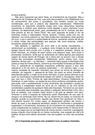 66
os seus quadros...
Não seria impossível que assim fôsse, ao entendimento da Inquisição. Mas o
testemunho da Condessa de Faro, cuja carta denunciadora a Frei Hildebrando fora
do conhecimento dos juizes e acusadores, fora também levada em muita
consideração, para que a palavra dos depoentes prevalecesse. Hildebrando
encontrava no argumento excelente ensejo para suas costumeiras façanhas
inquisitoriais e também para desforras contra aqueles a quem realmente nunca
estimara. Os depoimentos foram, pois, considerados de má fé. Contudo, tais des-
lizes perante as leis do “Santo Ofício” não eram passíveis de prisão e sim de
extorsivas multas e indenizações. Houve, portanto, Timóteo, ainda uma vez, de
depositar, nos cofres públicos ou nas mãos ávidas dos inquisidores, boas quantias
em ouro, o que o reduzira à mediocridade de fortuna, carecendo mesmo até de pôr
à venda muitas das preciosidades que possuía, tais como pratarias, cristais,
porcelanas, objetos de arte, jóias, etc.
Não obstante, a vigilância em torno dele e da família recrudesceria —
sentenciaram as autoridades — e qualquer outra infração às leis vigentes de tão
egrégio tribunal seria punida com a prisão e o respectivo processo. Quanto ao
jovem Henrique, ao encalço de quem partira uma pequena tropa, seria preso e
processado, porqüanto, ainda que se ausentasse de Lisboa apenas para pequena
viagem de recreio dentro de Portugal, ele o fizera sem se prevenir com a devida
licença das autoridades competentes. Hildebrando, porém, estava certo, como
sabemos, de que Joel — ou Henrique — realmente fugira graças à altercação entre
ambos à mesa de Fontes Oliveira, conforme as informações fornecidas por Maria de
Faro. E, apoiando-se na legalidade inquisitorial, pretendia agravar o fato, dele
valendo-se a fim de servir as próprias pretensões: — em primeiro lugar, a sua
mesma crueldade de inquisidor insaciável, que jamais se eximia de perseguir e
maltratar; em segundo — apossar-se de Ester, por quem se sentia incendiar de
desordenada paixão, e vingar-se do jovem Henrique, a quem jamais admirara e por
quem se reconhecera invariavelmente tratado com altivez e menosprezo. Assim foi
que, sem que o infeliz Timóteo de nada desconfiasse, introduziu Hildebrando de
Azambuja, no solar hebreu, um espião de sua inteira confiança, procedendo, porém,
para tanto, sutil e cautelosamente. O leitor certamente não conceberá o quanto de
humilhante e exasperador existia em torno de um indivíduo ou de uma família
considerados suspeitos de quaisquer faltas pela Inquisição. Tornavam-se, por assim
dizer, execrados pela sociedade, que afetava o desprezo demonstrado como não o
faria ao pestoso, cujo contacto todos temem e do qual se afastam com asco.
Entravam a sofrer a angústia do isolamento social. Desertavam de sua casa os
amigos e os comensais mais íntimos. Na rua, davam-lhe as costas, ou trocavam de
calçada, quando os encontravam, aqueles que dantes lhes apertavam as mãos e
lhes deviam favores. Em muitos casos, os desgraçados perdiam até mesmo o
direito de suprir a sua despensa doméstica, porque os marchantes e quitandeiros
suspendiam o fornecimento, temerosos de se envolverem em processos idênticos
como simpatizantes do judaísmo ou arrolados como testemunhas no tribunal da fé.
E nem se julgue que os correligionários de crença corriam a socorrer o perseguido,
porque ninguém mais inimigo de um hebreu convertido, mas suspeito de infiel à fé
católica, do que outro hebreu convertido, mas não suspeito, ou outro não convertido
(21).
(21) A Inquisição perseguia com verdadeiro furor os judeus chamados
 