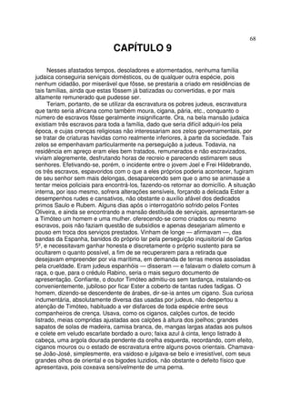 68
CAPÍTULO 9
Nesses afastados tempos, desoladores e atormentados, nenhuma família
judaica conseguiria serviçais domésticos, ou de qualquer outra espécie, pois
nenhum cidadão, por miserável que fôsse, se prestaria a criado em residências de
tais famílias, ainda que estas fôssem já batizadas ou convertidas, e por mais
altamente remunerado que pudesse ser.
Teriam, portanto, de se utilizar da escravatura os pobres judeus, escravatura
que tanto seria africana como também moura, cigana, pária, etc., conquanto o
número de escravos fôsse geralmente insignificante. Ora, na bela mansão judaica
existiam três escravos para toda a família, dado que seria difícil adquiri-los pela
época, e cujas crenças religiosas não interessariam aos zelos governamentais, por
se tratar de criaturas havidas como realmente inferiores, à parte da sociedade. Tais
zelos se empenhavam particularmente na perseguição a judeus. Todavia, na
residência em apreço eram eles bem tratados, remunerados e não escravizados,
viviam alegremente, desfrutando horas de recreio e parecendo estimarem seus
senhores. Efetivando-se, porém, o incidente entre o jovem Joel e Frei Hildebrando,
os três escravos, espavoridos com o que a eles próprios poderia acontecer, fugiram
de seu senhor sem mais delongas, desaparecendo sem que o amo se animasse a
tentar meios policiais para encontrá-los, fazendo-os retornar ao domicílio. A situação
interna, por isso mesmo, sofrera alterações sensíveis, forçando a delicada Ester a
desempenhos rudes e cansativos, não obstante o auxílio afável dos dedicados
primos Saulo e Rubem. Alguns dias após o interrogatório sofrido pelos Fontes
Oliveira, e ainda se encontrando a mansão destituída de serviçais, apresentaram-se
a Timóteo um homem e uma mulher. oferecendo-se como criados ou mesmo
escravos, pois não faziam questão de subsídios e apenas desejariam alimento e
pouso em troca dos serviços prestados. Vinham de longe — afirmavam —, das
bandas da Espanha, banidos do próprio lar pela perseguição inquisitorial de Carlos
5º, e necessitavam ganhar honesta e discretamente o próprio sustento para se
ocultarem o quanto possível, a fim de se recuperarem para a retirada que
desejavam empreender por via marítima, em demanda de terras menos assoladas
pela crueldade. Eram judeus espanhóis — disseram — e falavam o dialeto comum à
raça, o que, para o crédulo Rabino, seria o mais seguro documento de
apresentação. Confiante, o doutor Timóteo admitiu-os sem tardança, instalando-os
convenientemente, jubiloso por ficar Ester a coberto de tantas rudes fadigas. O
homem, dizendo-se descendente de árabes, dir-se-ia antes um cigano. Sua curiosa
indumentária, absolutamente diversa das usadas por judeus, não despertou a
atenção de Timóteo, habituado a ver disfarces de toda espécie entre seus
companheiros de crença. Usava, como os ciganos, calções curtos, de tecido
listrado, meias compridas ajustadas aos calções à altura dos joelhos; grandes
sapatos de solas de madeira, camisa branca, de, mangas largas atadas aos pulsos
e colete em veludo escarlate bordado a ouro; faixa azul à cinta, lenço listrado à
cabeça, uma argola dourada pendente da orelha esquerda, recordando, com efeito,
ciganos mouros ou o estado de escravatura entre alguns povos orientais. Chamava-
se João-José, simplesmente, era vaidoso e julgava-se belo e irresistível, com seus
grandes olhos de oriental e os bigodes luzidios, não obstante o defeito físico que
apresentava, pois coxeava sensívelmente de uma perna.
 