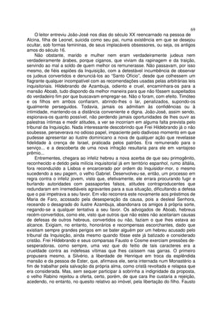 69
O leitor entreviu João-José nos dias do século XX reencarnado na pessoa de
Alcina, filha de Leonel, suicida como seu pai, numa existência em que se desejou
ocultar, sob formas femininas, de seus implacáveis obsessores, ou seja, os antigos
amos do século 16.
Não obstante, marido e mulher nem eram verdadeiramente judeus nem
verdadeiramente árabes, porque ciganos, que viviam da rapinagem e da traição,
servindo ao mal a soldo de quem melhor os remunerasse. Não passavam, por isso
mesmo, de fiéis espiões da Inquisição, com a detestável incumbência de observar
os judeus convertidos e denunciá-los ao “Santo Ofício”, desde que colhessem um
flagrante qualquer incompatível com as recomendações usadas pelas arbitrárias leis
inquisitoriais. Hildebrando de Azambuja, odiento e cruel, encaminhara-os para a
mansão Aboab, tudo dispondo da melhor maneira para que não fôssem suspeitados
do verdadeiro fim por que buscavam empregar-se. Não o foram, com efeito. Timóteo
e os filhos em ambos confiaram, abrindo-lhes o lar, penalizados, supondo-os
igualmente perseguidos. Todavia, jamais os admitiam às confidências ou à
intimidade, mantendo-os a distância conveniente e digna. João-José, assim sendo,
espionava-os quanto possível, não perdendo jamais oportunidades de lhes ouvir as
palestras íntimas e medir atitudes, a ver se incorriam em alguma falta prevista pelo
tribunal da Inquisição. Nada interessante descobrindo que Frei Hildebrando já o não
soubesse, perseverava no odioso papel, impaciente pelo dadivoso momento em que
pudesse apresentar ao ilustre dominicano a nova de qualquer ação que revelasse
fidelidade à crença de Israel, praticada pelos patrões. Era remunerado para o
serviço... e a descoberta de uma nova infração resultaria para ele em vantajoso
prêmio...
Entrementes, chegara ao infeliz hebreu a nova acerba de que seu primogênito,
reconhecido e detido pela milícia inquisitorial já em território espanhol, rumo àItália,
fora reconduzido a Lisboa e encarcerado por ordem do Inquisidor-mor, o mesmo
sucedendo a seu pagem, o velho Gabriel. Desenvolveu-se, então, um processo em
regra contra o infeliz jovem, visto que, efetivamente, ele errara procurando fugir e
burlando autoridades com passaportes falsos, atitudes contraproducentes que
redundaram em irremediáveis agravantes para a sua situação, dificultando a defesa
que o pai impetrava a seu favor. Em vão recorrera este novamente aos préstimos de
Maria de Faro, acossado pela desesperação da causa, pois a desleal Senhora,
receando o desagrado do ilustre Azambuja, abandonara os amigos à própria sorte,
negando-se a qualquer tentativa a seu favor. Os advogados de Aboab, hebreus
recém-convertidos, como ele, visto que outros que não estes não aceitariam causas
de defesas de outros hebreus, convertidos ou não, faziam o que lhes estava ao
alcance. Exigiam, no entanto, honorários e recompensas escorchantes, dado que
existiam sempre grandes perigos em se bater alguém por um hebreu acusado pelo
tribunal da Inquisição, ainda mesmo quando fôsse este já batizado e considerado
cristão. Frei Hildebrando e seus comparsas Fausto e Cosme exerciam pressões de-
sesperadoras, como sempre, uma vez que do feitio de tais caracteres era a
crueldade contra as indefesas vítimas que lhes caíssem nas garras. O primeiro
propusera mesmo, a Silvério, a liberdade de Henrique em troca da esplêndida
mansão e da pessoa de Ester, que, afirmava ele, seria internada num Monastério a
fim de trabalhar pela salvação da própria alma, como cristã revoltada e relapsa que
era considerada. Mas, sem sequer participar à sobrinha a indignidade da proposta,
o velho Rabino rejeitou a oferta, certo, porém, de que cara lhe custaria a rejeição,
acedendo, no entanto, no quesito relativo ao imóvel, pela libertação do filho. Fausto
 