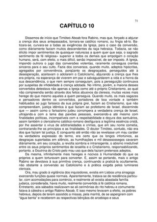 71
CAPÍTULO 10
Dissemos de início que Timóteo Aboab fora Rabino, mas que, forçado a abjurar
a crença dos seus antepassados, tornara-se católico romano, ou fingia sê-lo. Ba-
tizara-se, curvara-se a todas as exigências da Igreja, para o caso da conversão,
como diàriamente faziam muitos descendentes da raça hebraica. Todavia, se não
élícito impor sentimentos de quaisquer naturezas a quem quer que seja, o sagrado
sentimento da fé religiosa» superior a todos os demais que empolgam o coração
humano, será, com efeito, o mais difícil, senão impossível, de ser imposto. A Igreja,
impondo outrora o jugo das conversões violentas, raramente conseguia crentes
sinceros para o seu culto. Fazia dos conversos, quando muito, adeptos hipócritas,
agregados por conveniência, porqüanto os desgraçados, perseguidos até à
desesperação, aceitavam o adotarem o Catolicismo, abjurando a crença que lhes
era própria, na esperança de viverem em paz e salvaguardarem a vida e a honra da
sua descendência, o que nem sempre conseguiam, pois a perseguição continuava
por suspeitas de infidelidade à crença adotada. No íntimo, porém, a maioria desses
convertidos detestava não apenas a Igreja como até o próprio Cristianismo, ao qual
não compreendia senão através dos feitos abusivos da cleresia, muitas vezes mais
herege do que mesmo aqueles a quem perseguia. Quando muito, os mais sagazes
e pensadores dentre os convertidos, portadores de boa vontade e também
habituados ao jugo farisaico da sua própria grei, faziam ao Cristianismo, que não
compreendiam, justiça idêntica à que faziam ao profetismo de Israel, discernindo
que — assim como o farisaísmo judeu corrompera a verdadeira crença de Israel,
ultrajando-a com a lama das paixões pessoais, exercendo-a até mesmo com
finalidades políticas, incompatíveis com a respeitabilidade e doçura dos santuários,
assim também o clericalismo católico-romano desfigurara a legítima essência cristã,
por lhe assentar o vírus de arbitrariedades e crimes, que em seu nome cometia,
contrariando-lhe os princípios e as finalidades. O doutor Timóteo, contudo, não era
dos que faziam tal justiça. E conquanto até então não se revelasse um mau caráter
na verdadeira expressão do termo, era certo que os longos infortúnios, as
desgraças suportadas em silêncio, as humilhações e mil desassossegos cavaram
diàriamente, em seu coração, a revolta sombria e intransigente, o abismo irredutível
entre os seus próprios sentimentos de israelita e o Cristianismo, responsabilizando,
portanto, a Doutrina do Cristo pelo mau uso que dela faziam pretensos adeptos.
Da mesma, infinitamente mais hereges e nocivos à Humanidade do que os
próprios a quem torturavam para converter. E, assim se portando, mais o antigo
Rabino se devotava à sua primitiva crença, continuando a praticá-la ocultamente,
não obstante a conversão ao Catolicismo e à prática exigida pelos luminares
clericais.
Ora, mau grado à vigilância dos inquisidores, existia em Lisboa uma sinagoga
exercendo funções quase normais. Aparentemente, tratava-se de residência particu-
lar, com acomodações para comércio, e realmente ali existia abastada família
judaica, considerada, havia muito, realmente convertida à fé católica romana.
Entretanto, aos sábados realizavam-se ali cerimônias do rito hebreu e comumente
falava à cátedra o antigo Rabino Aboab. E isso mesmo levavam a efeito, os pobres
hebreus, depois de terem assistido a missas, pela manhã, de se aspergirem com
“água benta” e receberem as respectivas bênçãos do arcebispo e seus
 