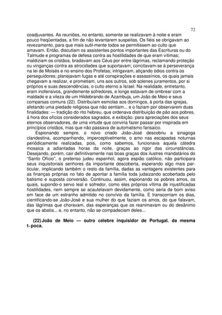 72
coadjuvantes. As reuniões, no entanto, somente se realizavam à noite e eram
pouco freqüentadas, a fim de não levantarem suspeitas. Os fiéis se obrigavam ao
revezamento, para que mais sutil-mente todos se permitissem ao culto que
amavam. Então, discutiam os assistentes pontos importantes das Escrituras ou do
Talmude e programas de defesa contra as hostilidades de que eram vítimas;
maldiziam os cristãos, bradavam aos Céus por entre lágrimas, reclamando proteção
ou vinganças contra as atrocidades que suportavam; concitavam-se à perseverança
na lei de Moisés e no ensino dos Profetas; intrigavam, atiçando ódios contra os
perseguidores; planejavam fugas e até conspirações e assassínios, os quais jamais
chegavam a realizar, e prometiam, uns aos outros, sob solenes juramentos, por si
próprios e suas descendências, o culto eterno a Israel. Na realidade, entretanto,
eram inofensivos, grandemente sofredores, e longe estavam de ombrear com a
maldade e a vileza de um Hildebrando de Azambuja, um João de Meio e seus
comparsas comuns (22). Distribuíam esmolas aos domingos, à porta das igrejas,
afetando uma piedade religiosa que não sentiam... e o faziam por observarem duas
finalidades: — tradição do rito hebreu, que ordenava distribuição de pão aos pobres,
à hora dos ofícios considerados sagrados, e exibição. para apreciações dos seus
eternos observadores, de uma virtude que conviria fazer passar por inspirada em
princípios cristãos, mas que não passava de automatismo farisaico.
Espionando sempre, o novo criado João-José descobriu a sinagoga
clandestina, acompanhando, imperceptivelmente, o amo nas escapadas noturnas
periôdicamente realizadas, pois, como sabemos, funcionava aquela cátedra
mosaica a adiantadas horas da noite, graças ao rigor das circunstâncias.
Desejando, porém, cair definitivamente nas boas graças dos ilustres mandatários do
“Santo Ofício”, o pretenso judeu espanhol, agora espião católico, não participara
seus inquisitoriais senhores da importante descoberta, esperando algo mais par-
ticular, implicando também o resto da família, dadas as vantagens existentes para
as finanças próprias no fato de apontar a família toda judaizando acobertada pelo
batismo e suposta conversão. Continuou, assim, espionando os pobres amos, os
quais, supondo-o servo leal e sofredor, como eles próprios vítima de injustificadas
hostilidades, nem sempre se acautelavam devidamente, como seria de bom aviso
em face de um estranho admitido no convívio da família. E transcorriam os dias,
cientificando-se João-José e sua mulher do que faziam os amos, do que falavam,
das lágrimas que choravam, das esperanças que os reanimavam ou do desânimo
que os abatia... e, no entanto, não se compadeciam deles...
(22) João de Meio — outro célebre inquisidor de Portugal. da mesma
t~poca.
 