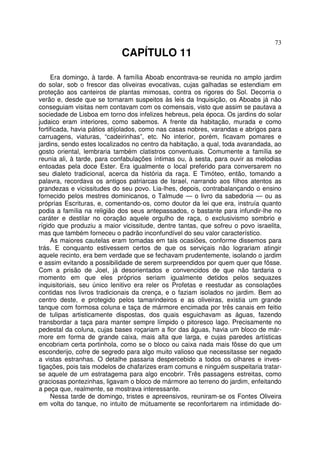 73
CAPÍTULO 11
Era domingo, à tarde. A família Aboab encontrava-se reunida no amplo jardim
do solar, sob o frescor das oliveiras evocativas, cujas galhadas se estendiam em
proteção aos canteiros de plantas mimosas, contra os rigores do Sol. Decorria o
verão e, desde que se tornaram suspeitos às leis da Inquisição, os Aboabs já não
conseguiam visitas nem contavam com os comensais, visto que assim se pautava a
sociedade de Lisboa em torno dos infelizes hebreus, pela época. Os jardins do solar
judaico eram interiores, como sabemos. A frente da habitação, murada e como
fortificada, havia pátios atijolados, como nas casas nobres, varandas e abrigos para
carruagens, viaturas, “cadeirinhas”, etc. No interior, porém, ficavam pomares e
jardins, sendo estes localizados no centro da habitação, a qual, toda avarandada, ao
gosto oriental, lembraria também clatistros conventuais. Comumente a família se
reunia ali, à tarde, para confabulações íntimas ou, à sesta, para ouvir as melodias
entoadas pela doce Ester. Era igualmente o local preferido para conversarem no
seu dialeto tradicional, acerca da história da raça. E Timóteo, então, tomando a
palavra, recordava os antigos patriarcas de Israel, narrando aos filhos atentos as
grandezas e vicissitudes do seu povo. Lia-lhes, depois, contrabalançando o ensino
fornecido pelos mestres dominicanos, o Talmude — o livro da sabedoria — ou as
próprias Escrituras, e, comentando-os, como doutor da lei que era, instruía quanto
podia a família na religião dos seus antepassados, o bastante para infundir-lhe no
caráter e destilar no coração aquele orgulho de raça, o exclusivismo sombrio e
rígido que produziu a maior vicissitude, dentre tantas, que sofreu o povo israelita,
mas que também forneceu o padrão inconfundível do seu valor característico.
As maiores cautelas eram tomadas em tais ocasiões, conforme dissemos para
trás. E conquanto estivessem certos de que os serviçais não lograriam atingir
aquele recinto, era bem verdade que se fechavam prudentemente, isolando o jardim
e assim evitando a possibilidade de serem surpreendidos por quem quer que fôsse.
Com a prisão de Joel, já desorientados e convencidos de que não tardaria o
momento em que eles próprios seriam igualmente detidos pelos sequazes
inquisitoriais, seu único lenitivo era reler os Profetas e reestudar as consolações
contidas nos livros tradicionais da crença, e o faziam isolados no jardim. Bem ao
centro deste, e protegido pelos tamarindeiros e as oliveiras, existia um grande
tanque com formosa coluna e taça de mármore encimada por três canais em feitio
de tulipas artisticamente dispostas, dos quais esguichavam as águas, fazendo
transbordar a taça para manter sempre límpido o pitoresco lago. Precisamente no
pedestal da coluna, cujas bases roçariam a flor das águas, havia um bloco de már-
more em forma de grande caixa, mais alta que larga, e cujas paredes artísticas
encobriam certa portinhola, como se o bloco ou caixa nada mais fôsse do que um
esconderijo, cofre de segredo para algo muito valioso que necessitasse ser negado
a vistas estranhas. O detalhe passaria despercebido a todos os olhares e inves-
tigações, pois tais modelos de chafarizes eram comuns e ninguém suspeitaria tratar-
se aquele de um estratagema para algo encobrir. Três passagens estreitas, como
graciosas pontezinhas, ligavam o bloco de mármore ao terreno do jardim, enfeitando
a peça que, realmente, se mostrava interessante.
Nessa tarde de domingo, tristes e apreensivos, reuniram-se os Fontes Oliveira
em volta do tanque, no intuito de mútuamente se reconfortarem na intimidade do-
 