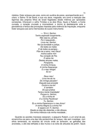 74
méstica. Ester entoava aos ares, como em surdina de prece, acompanhando-se à
cítara, o Salmo 70 de David, e sua voz doce, magoada, era como a tradução das
lágrimas dos próprios filhos de Israel flagelados desde milênios por opressões
constantes. Choravam o velho Timóteo e os dois filhos, Saulo e Rubem, a fronte
curvada, o coração cruciado e inconsolável, o ânimo já desfalecente ante a
persistência e fereza das provações impostas pela violência da Inquisição, enquanto
Ester soluçava aos sons internecidos do suave instrumento:
— “Em ti, Senhor,
Tenho esperado longamente...
Não seja eu, jamais,
Por ti esquecido...
Livra-me, Senhor,
Na tua bondade e justiça,
De todos os males
E de todos os perigos...
Põe-me a salvo, meu Deus!
Inclina sobre mim
Teu coração de Pai,
E salva-me
Destes atrozes males,
Porqüanto,
A minha firmeza,
A minha Esperança
E o meu refúgio
És tu!
Deus meu!
Livra-me da ira
Do inimigo pecador!
Daquele que procede
Contra a tua lei!
E também
Do que pratica
Tanta e tanta Iniqüidade!
Porque tu, Senhor,
És a minha fé
E a minha Paciência!
Tu, Senhor,
És a minha Esperança e o meu Amor!
A minha Alegria e a minha Fé!
E espero em Ti, Senhor,
Desde os dias tão distantes, e tão ditosos,
Da minha infância e da minha mocidade...
Quando os acordes maviosos cessaram, o pequeno Rubem, a um sinal do pai,
encaminhou-se para uma das três pontezinhas do tanque, não sem investigar, com
olhos temerosos, os recantos do círculo onde se achavam, as galhadas dos
arvoredos, o alto dos telhados e dos muros e os tufos de arbustos do jardim. Saulo
 