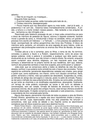 75
advertiu:
— Não há cá ninguém, eu investiguei...
Enquanto Ester ajuntava:
— Examinei todas as portas: estão trancadas pelo lado de cá...
E Timóteo intervinha, desesperançado:
— Pouco importa que nos descubram agora ou mais tarde... Joel já lá está... e
poderemos ir ter com ele... Estamos todos irremediàvelmente condenados... A pri-
são, a tortura e a morte rondam nossos passos... Não tardarão a nos aniquilar de
vez... tenhamos ou não infringido a lei...
Reanimado pelo fatalismo pressago do pai, o moço judeu encaminhou-se para
o bloco de mármore do pedestal do repuxo, acionou o segredo existente, fazendo
mover a parede da caixa, e, introduzindo o braço na cavidade, retirou um grande e
precioso livro escrito em hebraico — o Talmude —, o livro precioso da sabedoria de
Israel, acompanhado de velhos pergaminhos dos livros dos Profetas, O bloco de
mármore seria, portanto, um simulacro da arca sagrada do povo hebreu, onde se
guardavam das profanações exteriores os ensinos dos filhos de Abraão, de Isaac e
de Jacob.
Timóteo pôs-se a ler e comentar, para os filhos, o tema do dia. Ao terminar,
concedeu a palavra a Saulo e a Rubem, respectivamente, como de praxe nas
igrejas judaicas, onde a palavra é concedida a qualquer que dela queira usar,
excetuando-se as mulheres, que não tinham o mesmo direito. No entanto, enquanto
assim cumpriam seus deveres religiosos, um fato marcante para suas vidas
começou a desenrolar-se no próprio recinto de sua residência, sem que, todavia,
nenhum dos presentes sentisse a mais leve suspeita, pois continuaram a “judaizar”.
João-José, que se conservava alerta a todos os detalhes da vida dos amos,
desejou verificar o que poderia tanto entretê-los sob o frescor dos arvoredos. Tentou
espioná-los sutilmente, penetrando dependências vedadas aos criados, para atingir
o jardim que, como explicámos, era interior, como num claustro conventual. Seria,
porém, temerário o intento, visto que poderia ser descoberto. Suspendeu-se, então,
ao telhado do abrigo das carruagens e viaturas, posto no pátio de entrada. Passou-
se daí para o telhado da casa prôpriamente dita. Arrastou-se como pôde, ocultando-
se por entre as chaminés e os rendilhados arquitetônicos, alcançando, finalmente,
um terraço de onde poderia contemplar as cenas e até ouvir os debates e
conversações, sem ser notado. Ornado de balcões de alvenaria em forma de
graciosas colunas, tão do gosto dos antigos mouros, esse terraço oferecia excelente
posto de observação, O espião conservou-se abaixado e tudo presenciou, inclusive
o esconderijo do livro venerado pela família.
Alguns dias depois, plenamente informado de todos os passos e atos de Silvério
Fontes Oliveira, apresentou-se o espião aos seus inquisitoriais chefes e lançou a
denúncia terrível, cujas repercussões ainda nos dias presentes lhe torturam a
consciência, visto que ainda se debate o seu Espírito contra os abomináveis
complexos que tal vileza ocasionou para seus destinos futuros.
Silvério Fontes Oliveira — denunciava o servo traidor —, que se afirmava fiel à Santa Igreja, que
se batizara em ato solene, recebendo as puras águas lustrais; que recebia, periodicamente, a
sagrada Eucaristia, atraiçoava os juramentos pronunciados, como a confiança da mesma Igreja, pois
continuava praticando o judaísmo, não apenas dentro do próprio lar, pervertendo os filhos, que se
educavam sob os cuidados de devotados religiosos, mas também chefiando uma Sinagoga oculta,
como Rabino que fora, rodeando-se de cristãos recém-convertidos para a prática de mil
inconveniências condenadas pela Santa Inquisição. E não era só: — a esta mesma insultava, dela
maldizendo e execrando-a em casa, em presença dos filhos e dele próprio, João-José, ou durante as
 