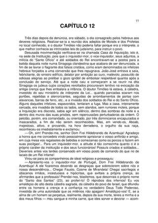 77
CAPÍTULO 12
Três dias depois da denúncia, era sábado, o dia consagrado pelos hebreus aos
deveres religiosos. Realizar-se-ia a reunião dos adeptos de Moisés e dos Profetas
no local conhecido, e o doutor Timóteo não poderia faltar porque era o intérprete, o
que melhor conhecia as intrincadas leis do judaísmo, para instruir o povo.
Desusada movimentação verificava-se na chamada Casa da Inquisição, isto é,
na sede da Instituição, pois que o inquisidor-mor, o vice-inquisidor, seus adjuntos, a
milícia do “Santo Ofício” e até soldados do Rei encontravam-se a postos para a
batida daquela noite numa Sinagoga clandestina que acabara de ser denunciada, a
fim de se lavrar o flagrante dos falsos cristãos, como eram denominados os infelizes
hebreus forçados a uma conversão que lhes repugnava. João-José entrava e saía,
febricitante, do sinistro edifício, delator por ambição ao ouro, malévolo, possuído de
odiosas alegrias ao prelibar o gozo ignóbil de embolsar respeitável quantia após a
conclusão do serviço. Até que a noite caiu e começaram a se reunir na dita
Sinagoga os judeus cujos corações revoltados procuravam lenitivo na evocação da
antiga crença que lhes embalara a infância. O doutor Timóteo lá estava, à cátedra,
investido do seu ministério de intérprete da Lei... quando pancadas soaram nos
portões, repetidas e aterrorizantes, seguidas de arrombamentos de portas com
alavancas, barras de ferro, etc., e a invasão dos soldados do Rei e do Santo Ofício.
Alguns daqueles infelizes, espavoridos, tentaram a fuga. Mas a casa, inteiramente
cercada, era invadida de todos os lados, sem alaridos, sem rumores inúteis, porque
a Inquisição era discreta, sabia agir em silêncio, dentro das sombras da noite e a
dentro dos muros das suas prisões, sem repercussões perturbadoras da ordem. O
pelotão, porém, era comandado, ou orientado, por três dominicanos encapuzados e
mascarados, a fim de não serem reconhecidos. Mas, em vendo-os, Aboab,
majestoso, altivo, e provando, na hora derradeira, o orgulho da sua raça,
reconheceu-os imediatamente e exclamou:
— Oh, sim! Prendei-me, senhor Dom Frei Hildebrando de Azambuja! Agradeço
a honra que me concedeis vindo pessoalmente aprisionar o vosso anfitrião e amigo,
em cuja mesa vos regalastes de bebidas e comezainas como os porcos o fazem em
suas pocilgas!... Para um inquisidor-mor, a atitude é tão comezinha quanto o é o
próprio caráter da instituição e dos seus funcionários! Possuís criados e soldados...
Deveríeis antes vos terdes conservado em vosso posto de comando do que no de
lacaio de um Rei infame!
Virou-se para os companheiros de ideal religioso e prosseguiu:
— Apresento-vos o inquisidor-mor de Portugal, Dom Frei Hildebrando de
Azambuja! A ele ficaremos devendo as desgraças que sobrevierem sobre nós e
nossa descendência... Chegai Fausto, Cosme de Mirandela! Chegai sacrílegos e
obscenos irmãos, incestuosos e hipócritas, que aviltais a própria crença, ao
afirmardes que a professais! Prendei-nos, blasfemos, que desonrais o próprio nome
do “Santo dos Santos” (23), ao proferi-lo! Ó réprobos dos infernos! Eu vos
amaldiçoo do alto desta cátedra sagrada, da cátedra do povo de Israel, que difundiu
entre os homens a crença e a confiança no verdadeiro Deus Todo Poderoso,
investida de uma autoridade que os milênios não apagam! Amaldiçoo-vos! E, se a
alma de um homem se perpetua, realmente, depois da sua morte, tereis a minha e a
dos meus filhos — meu sangue e minha carne, que ides sorver e devorar — acom-
 