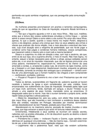 78
panhando-vos quais sombras vingadoras, que vos perseguirão pela consumação
dos evos...
(23)Deus.
As mulheres presentes prorromperam em prantos e lamentos compungentes,
certas do que as aguardava na Casa da Inquisição, enquanto Aboab terminava a
maldição:
— “Sei que a fogueira aguarda a mim e aos meus filhos... Mas ouvi, malditos,
antes que a tortura dos vossos subterrâneos emudeça a minha língua: — jamais
admiti a vossa crença! Odeio-a como odeio a vós outros! Por amor dos meus filhos,
apenas, fiz que a aceitei, quando a vossa tirania ma impôs! Porém, desprezo-a
como a vós desprezo, porque uma crença que induz os seus adeptos aos crimes e
vilezas que praticais não éuma religião, mas a mais absurda e execrável das here-
sias, cuja cruel atuação será a vergonha da posteridade, que vos há-de julgar e
condenar como hoje julgais e condenais homens indefesos, vossos compatriotas,
que nasceram sobre o mesmo solo e vivem sob a mesma bandeira!”
Disse-o e cuspinhou no chão em direção a eles, com nojo e escárnio, ato que,
entre os da sua raça, era a suprema afronta, o mais vil insulto. Não mais logrou, no
entanto, sequer o tempo necessário para ultimar o ultraje, porque soldados caíram
sobre ele, a um sinal do inquisidor mascarado, que não se dignara pronunciar uma
única palavra; manietaram-no, espancaram-no, retiraram-no do interior da casa
amarrado a cordas, e, arrastando-o pelas ruas, de encontro às lajes incertas, como
se o fizessem a um trapo desprezível, blasfemavam insultos, enquanto os gêmeos
de Mirandela, correndo ao encalço dos verdugos que o arrastavam — sinistra comi-
tiva de uma abominação que o homem hodierno não chegará a bem compreender
—, vociferavam, excitados, coléricos:
— Poupai-o! Poupai-o! Queremo-lo vivo e bem vivo! Precisamos que ele viva!
Bem vivo!...
Todos os demais, surpreendidos em flagrante de. judaísmo quando já haviam
recebido o batismo da Igreja e eram considerados, por esta, cristãos, foram
encarcerados nos subterrâneos da Casa da Inquisição. Arrastado pelas lajes qual
um trapo inútil, semimorto, ferido, banhado em sangue, o doutor Timóteo viu-se
atirado a uma espécie de poço húmido, manietado como se encontrava. O
desgraçado sabia que ia morrer, mas não o ouviam lamentar a própria sorte, senão
repetir estas pungentes e altivas palavras:
— Matai-me, despedaçai-me, pois sou judeu, com efeito! Mas tende piedade
dos meus filhos, que são inocentes e nem conhecem a existência dessa cátedra!
Eles são cristãos, nascidos em Portugal, educados por mestres dominicanos!
Jamais desobedeceram às leis! Piedade, piedade para meus filhos!...
Abandonaram-no na masmorra soturna, povoada de insetos imundos e ratos
vorazes, que logo entraram a atacá-lo por entre mil torturas indescritíveis...
Entrementes, Hildebrando e seus acólitos se reuniram em sessão secreta,
radiantes com as prisões efetuadas, a fim de discutirem quanto ao destino a darem
ao resto da família Aboab.
— Prendamo-los a todos — incitavam Fausto e Cosme, cujas opiniões eram
idênticas em quaisquer circunstâncias. — São da mesma raça... Convém exterminá-
los de vez, a bem do decoro da nossa legislação religiosa...
— Legalmente não o poderemos fazer, visto que não existem suficientes
 