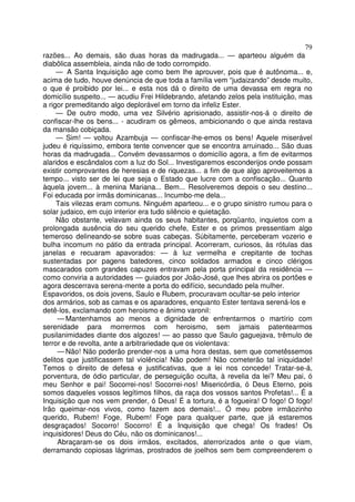 79
razões... Ao demais, são duas horas da madrugada... — aparteou alguém da
diabôlica assembleia, ainda não de todo corrompido.
— A Santa Inquisição age como bem lhe aprouver, pois que é autônoma... e,
acima de tudo, houve denúncia de que toda a família vem “judaizando” desde muito,
o que é proibido por lei... e esta nos dá o direito de uma devassa em regra no
domicílio suspeito... — acudiu Frei Hildebrando, afetando zelos pela instituição, mas
a rigor premeditando algo deplorável em torno da infeliz Ester.
— De outro modo, uma vez Silvério aprisionado, assistir-nos-á o direito de
confiscar-lhe os bens... - acudiram os gêmeos, ambicionando o que ainda restava
da mansão cobiçada.
— Sim! — voltou Azambuja — confiscar-lhe-emos os bens! Aquele miserável
judeu é riquíssimo, embora tente convencer que se encontra arruinado... São duas
horas da madrugada... Convém devassarmos o domicílio agora, a fim de evitarmos
alaridos e escândalos com a luz do Sol... Investigaremos esconderijos onde possam
existir comprovantes de heresias e de riquezas... a fim de que algo aproveitemos a
tempo... visto ser de lei que seja o Estado que lucre com a confiscação... Quanto
àquela jovem... à menina Mariana... Bem... Resolveremos depois o seu destino...
Foi educada por irmãs dominicanas... Incumbo-me dela...
Tais vilezas eram comuns. Ninguém aparteou... e o grupo sinistro rumou para o
solar judaico, em cujo interior era tudo silêncio e quietação.
Não obstante, velavam ainda os seus habitantes, porqüanto, inquietos com a
prolongada ausência do seu querido chefe, Ester e os primos pressentiam algo
temeroso delineando-se sobre suas cabeças. Súbitamente, perceberam vozerio e
bulha incomum no pátio da entrada principal. Acorreram, curiosos, às rótulas das
janelas e recuaram apavorados: — à luz vermelha e crepitante de tochas
sustentadas por pagens batedores, cinco soldados armados e cinco clérigos
mascarados com grandes capuzes entravam pela porta principal da residência —
como conviria a autoridades — guiados por João-José, que lhes abrira os portões e
agora descerrava serena-mente a porta do edifício, secundado pela mulher.
Espavoridos, os dois jovens, Saulo e Rubem, procuravam ocultar-se pelo interior
dos armários, sob as camas e os aparadores, enquanto Ester tentava serená-los e
detê-los, exclamando com heroismo e ânimo varonil:
— Mantenhamos ao menos a dignidade de enfrentarmos o martírio com
serenidade para morrermos com heroismo, sem jamais patentearmos
pusilanimidades diante dos algozes! — ao passo que Saulo gaguejava, trêmulo de
terror e de revolta, ante a arbitrariedade que os violentava:
— Não! Não poderão prender-nos a uma hora destas, sem que cometêssemos
delitos que justificassem tal violência! Não podem! Não cometerão tal iniquidade!
Temos o direito de defesa e justificativas, que a lei nos concede! Tratar-se-á,
porventura, de ódio particular, de perseguição oculta, à revelia da lei? Meu pai, ó
meu Senhor e pai! Socorrei-nos! Socorrei-nos! Misericórdia, ó Deus Eterno, pois
somos daqueles vossos legítimos filhos, da raça dos vossos santos Profetas!... É a
Inquisição que nos vem prender, ó Deus! É a tortura, é a fogueira! O fogo! O fogo!
Irão queimar-nos vivos, como fazem aos demais!... Ó meu pobre irmãozinho
querido, Rubem! Foge, Rubem! Foge para qualquer parte, que já estaremos
desgraçados! Socorro! Socorro! É a Inquisição que chega! Os frades! Os
inquisidores! Deus do Céu, não os dominicanos!...
Abraçaram-se os dois irmãos, excitados, aterrorizados ante o que viam,
derramando copiosas lágrimas, prostrados de joelhos sem bem compreenderem o
 