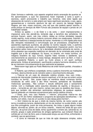 8
Ester, formosa e redimida, cujo aspecto angelical atraía veneração de quantos se
lhe aproximassem, a qual me asseverara haver inspirado a carta a quem a
escreveu, assim provocando o trabalho que faríamos, visto estar ligada aos
obsessores de Leonel e a este próprio por laços espirituais seculares, e que, agora,
apresentara-se o momento oportuno de agir em socorro da falange litigante.
Rogava, por isso, nosso concurso, uma vez que não poderia operar sosinha, e
ainda porque os serviços de Além-Túmulo são produtos de equipe e jamais de um
trabalhador isolado.
Ambos os apelos — o de Ester e o da carta — eram impressionantes e
impossível seria não atendê-los, tentando algo a benefício dos sofredores. Os
serviços ficaram, assim, sob meu critério, dadas as minhas atividades naquele
núcleo espírita, muito embora fraterno concurso alheio me coadjuvasse. Submeti o
aparelho mediúnico à letargia branda do transe, mantendo-o a mim ligado pela troca
das vibrações necessárias à comunicação que se processava; arregimentei os
assistentes espirituais auxiliares, de plantão no Centro naquela noite, e partimos
para o endereço apontado, em inspeção indispensável. Impossível, porém, nos fora
ali penetrar pelos meios comuns, tal a densidade vibratória asfixiante do recinto, o
clima obsessor que expandia malefícios em derredor do lar sinistrado pela onda de
tragédia que a ele se adaptava. Eu levara, no entanto, em nossa comitiva, um
indígena brasileiro da raça Tamoio, Espírito hábil, honesto e obediente, que
voluntariamente se associara à nossa falange, desejando servir ao Bem, e mais o
nosso assistente Roberto, a quem eu muito amava e em quem confiava
plenamente. Ambos ali penetraram, sacrificando a própria harmonia vibratória, a fim
de se inteirarem minuciosamente do que realmente se passava.
Retornaram logo após ao Posto Mediúnico de onde haviam partido, chocados e
ansiosos.
E Roberto, que chefiava a expedição, tomou a palavra (transmitiu as irradiações
mentais), desincumbindo-se do noticiário sobre o reconhecimento efetuado:
— Trata-se de um caso de obsessão coletiva simples, meu caro irmão...
carente de intervenção imediata de socorro espiritual, a fim de que se evitem outros
suicídios na família... São, quase todos os membros dessa numerosa família,
constituída do velho casal e dez filhos menores, portadores de faculdades
mediúnicas ignoradas... Não cultivam o estudo edificante para o saneamento
mental, nem a meditação sobre assuntos elevados do espírito, e tão-pouco a
prece.... tornando-se, por isso mesmo, campo raso para os assédios das trevas....
pois que também não alimentam sentimentos religiosos de qualquer espécie,
apenas afetando um interesse convencional pela crença católica romana..
— Dizes, pois, meu caro Roberto — intervim, procurando inteirar-me dos
detalhes a fim de melhor estabelecer o programa de operações beneficentes — ter
havido, com efeito, mais de um suicídio no seio dessa pobre família?...
— Sim! Inteirei-me de que o chefe da mesma família, de nome Leonel, pôs
termo à existência terrena, desfechando um tiro de revólver no ouvido direito, e que
sua filha primogênita, jovem de vinte primaveras, lhe imitou o gesto alguns meses
depois, servindo-se, porém, de um tóxico violento... Inteirei-me ainda de que outro
filho seu, de quinze anos de idade, tentou igualmente o sinistro ato, salvando-se, no
entanto, graças à ação prestimosa de amigos agilíssimos, que evitaram fôsse ele
colhido por um trem de ferro, pois o tresloucado lançou-se aos trilhos, enfrentando o
comboio, que se aproximava...
— E como te inteiraste de que se trata de ação obsessora simples, sobre
 