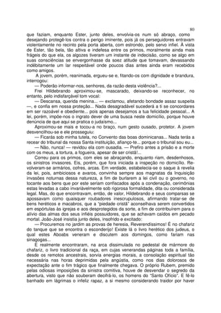 80
que faziam, enquanto Ester, junto deles, envolvia-os num só abraço, como
desejando protegê-los contra o perigo iminente, pois já os perseguidores entravam
violentamente no recinto pela porta aberta, com estrondo, pelo servo infiel. À vista
de Ester, tão bela, tão altiva e indefesa entre os primos, moralmente ainda mais
frágeis do que ela, os algozes tiveram um instante de indecisão, como se algo em
suas consciências se envergonhasse da soez atitude que tomavam, devassando
indêbitamente um lar respeitável onde poucos dias antes ainda eram recebidos
como amigos.
A jovem, porém, reanimada, ergueu-se e, fitando-os com dignidade e brandura,
interrogou:
— Poderão informar-nos, senhores, da razão desta violência?...
Frei Hildebrando aproximou-se, mascarado, deixando-se reconhecer, no
entanto, pelo indisfarçável tom vocal:
— Descansa, querida menina... — exclamou, afetando bondade assaz suspeita
—, e confia em nossa proteção... Nada desagradável sucederá a ti se concordares
em ser razoável e obediente... pois apenas desejamos a tua felicidade pessoal... A
lei, porém, impõe-nos o ingrato dever de uma busca neste domicílio, porque houve
denúncia de que aqui se pratica o judaísmo...
Aproximou-se mais e tocou-a no braço, num gesto ousado, protetor. A jovem
desvencilhou-se e ele prosseguiu:
— Ficarás sob minha tutela, no Convento das boas dominicanas... Nada terás a
recear do tribunal da nossa Santa instituição, afianço-te... porque o tribunal sou eu...
— Não, nunca! — revidou ela com ousadia. — Prefiro antes a prisão e a morte
com os meus, a tortura, a fogueira, apesar de ser cristã!...
Correu para os primos, com eles se abraçando, enquanto riam, desdenhosos,
os sinistros invasores. Eis, porém, que fora iniciada a inspeção no domicílio. Re-
volveram-se armários, cofres, arcas. Em verdade, estabelecia-se o saque à revelia
da lei, pois, ambiciosos e avaros, convinha sempre aos magnatas da Inquisição
invasões noturnas dessa natureza, a fim de burlarem a lei civil ou o governo, no
tocante aos bens que por este seriam confiscados após a condenação, cerimônias
estas levadas a cabo invariàvelmente sob rigorosa formalidade, dita ou considerada
legal. Mas, do que encontravam, então, de valor, Hildebrando e seus comparsas se
apossavam como quaisquer roubadores inescrupulosos, afirmando tratar-se de
bens heréticos e macabros, que a “piedade cristã” aconselhava serem convertidos
em espórtulas às igrejas e aos desprotegidos da sorte, a fim de contribuírem para o
alívio das almas dos seus infiéis possuidores, que se achavam caídos em pecado
mortal. João-José insistia junto deles, insofrido e excitado:
— Procuremos no jardim as provas de heresia, Reverendíssimos! É no chafariz
do tanque que se encontra o esconderijo! Existe lá o livro herético dos judeus, o
qual estes Aboabs veneram e discutem aos domingos, como fariam nas
sinagogas...
E realmente encontraram, na arca dissimulada no pedestal de mármore do
chafariz, o livro tradicional da raça, em cujas venerandas páginas toda a família,
desde os remotos ancestrais, sorvia energias morais, a consolação espiritual tão
necessária nas horas deprimidas pela angústia, como nos dias dolorosos de
expectação ante o fim trágico que finalmente chegava. O próprio Rubem, premido
pelas odiosas imposições da sinistra comitiva, houve de desvendar o segredo da
abertura, visto que não souberam decifrá-lo, os homens do “Santo Ofício”. E fê-lo
banhado em lágrimas o infeliz rapaz, a si mesmo considerando traidor por haver
 