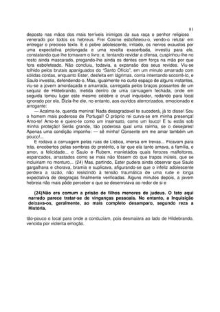 81
deposto nas mãos dos mais terríveis inimigos da sua raça o penhor religioso
venerado por todos os hebreus. Frei Cosme esbofeteou-o, vendo-o relutar em
entregar o precioso texto. E o pobre adolescente, irritado, os nervos exaustos por
uma expectativa prolongada e uma revolta exacerbada, investiu para ele,
constatando que lhe tomavam o livro; e, tentando revidar a ofensa, cuspinhou-lhe no
rosto ainda mascarado, pregando-lhe ainda os dentes com força na mão por que
fora esbofeteado. Não concluiu, todavia, a expansão dos seus revides. Viu-se
tolhido pelos brutais apaniguados do “Santo Ofício”, em um minuto amarrado com
sólidas cordas, enquanto Ester, desfeita em lágrimas, corria intentando socorrê-lo, e
Saulo investia, defendendo-o. Mas, igualmente no curto espaço de alguns instantes,
viu-se a jovem amordaçada e amarrada, carregada pelos braços possantes de um
sequaz de Hildebrando, metida dentro de uma carruagem fechada, onde em
seguida tomou lugar este mesmo célebre e cruel inquisidor, rodando para local
ignorado por ela. Dizia-lhe ele, no entanto, aos ouvidos aterrorizados, emocionado e
arrogante:
— Acalma-te, querida menina! Nada desagradavel te sucederá, já to disse! Sou
o homem mais poderoso de Portugal! O próprio rei curva-se em minha presença!
Amo-te! Amo-te e quero-te como um insensato, como um louco! E tu estás sob
minha proteção! Serás grande, tão poderosa qual uma rainha, se o desejares!
Apenas uma condição imponho: — sê minha! Consente em me amar também um
pouco!...
E rodava a carruagem pelas ruas de Lisboa, imersa em trevas... Ficavam para
trás, encobertos pelas sombras do pretérito, o lar que ela tanto amava, a família, o
amor, a felicidade... e Saulo e Rubem, manietádos quais ferozes malfeitores,
espancados, arrastados como se mais não fôssem do que trapos inúteis, que se
incluiriam no monturo... (24) Mas, partindo, Ester pudera ainda observar que Saulo
gargalhava e chorava, bramia e suplicava, afigurando-se que o infeliz adolescente
perdera a razão, não resistindo à tensão traumática de uma rude e longa
expectativa de desgraças finalmente verificadas. Alguns minutos depois, a jovem
hebreia não mais pôde perceber o que se desenrolava ao redor de si e
(24)Não era comum a prisão de filhos menores de judeus. O fato aqui
narrado parece tratar-se de vinganças pessoais. No entanto, a Inquisição
deixava-os, geralmente, ao mais completo desamparo, segundo reza a
História.
tão-pouco o local para onde a conduziam, pois desmaiara ao lado de Hildebrando,
vencida por violenta emoção.
 