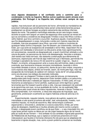 83
seus algozes desejassem e tal confissão seria o caminho para a
condenação à morte na fogueira. Muitos outros suplícios assim atrozes eram
praticados. Em Portugal e na Espanha tais vítimas eram sempre de raça
judaica.
rapidez, mas torturavam até ao paroxismo do horror, afirmando os mandatários da
execrável instituição que semelhantes tratos seriam antes benemerentes porque
predisporiam as almas hereges ao próprio salvamento das sombras infernais,
depois da morte. Tão patético martirológio estendeu-se por seis longos meses,
durante os quais nem sequer um aceno de esperança viera suavizar as trevas em
que se convertera a existência do desgraçado Timóteo e seus três filhos e ainda o
velho Gabriel, que fora o primeiro a sucumbir. Suplicava aquele, invariavelmente,
que lhe despedaçassem o corpo, torturando-o ainda com maiores requintes de
crueldade, mas que poupassem seus filhos, que eram cristãos e inocentes de
quaisquer faltas contra a Inquisição. Que lhe dessem, por misericórdia, notícias de
Ester, por cuja sorte se exasperava de ansiedade e terror! Mas, respondiam-lhe os
verdugos com bofetadas e torturavam os três jovens ainda mais caprichosamente,
em sua presença, causando ao desgraçado pai, a quem mantinham atrelado a uma
coluna de pedra, os paroxismos da raiva e da desesperação. Hercúleo e enérgico,
Joel resistia aos tratos terríveis, não obstante a extenuação que diàriamente se
acentuava, esperançoso até final de algo indefinível que o libertasse, permitindo-lhe
investigar o paradeiro da noiva a fim de socorrê-la e poder vingar-se... Saulo e
Rubem, no entanto, enlouqueceram ante a crueza dos sofrimentos, dada a extrema
juventude, que favoreceria choques nervosos irremediáveis, havendo o último
sucumbido atrelado à coluna, ou pelourinho, diante do pai e dos irmãos, enquanto o
outro expirara dias depois, ambos se livrando, assim, da morte pelo fogo, mas não
escapando da incineração do cadáver em vistosos “autos de fé” em praça pública,
como era de praxe nos códigos da execrada instituição.
Certa vez, ao chegarem Timóteo e Joel à sala de torturas, já inteiramente
desfigurados pelo longo martírio, depararam Ester também atada a um pelourinho,
inteiramente desnuda e rodeada por algozes mascarados. A infeliz judia, em cuja
fisionomia se estampava o horror perfeito, suplicava por entre lágrimas e gritos
lancinantes que lhe tirassem quanto antes a vida, mas que cessassem de submetê-
la às ignomínías com que, na sua qualidade de mulher, se via supliciada! Não
apresentava pelo corpo sinais de tratos inquisitoriais, havendo o doutor Timóteo e o
filho compreendido, num momento, a vileza dos sequazes da Inquisição, que,
geralmente, profanavam cruelmente as virgens hebreias antes de atirá-las à fo-
gueira!
Experimentando, naquele instante, novo gênero de suplício, superior em
intensidade a tudo quanto já sofrera até então, Joel, enlouquecido, investiu, num
instintivo impulso, no intuito de socorrê-la. Mas vários braços o tolheram,
espancando-o, torturando-o, atrelando-o à coluna costumeira. Então, por entre
gritos de desespero, blasfêmias e insultos atirados até mesmo contra o próprio
Criador, o desgraçado jovem cientificou-se de que Ester — o seu imaculado lírio, em
cujas faces jamais roçara os lábios por se não julgar bastante digno de tal mercê,
pela só razão de ser homem — fora aviltada na sua candidez virginal pela ignomínia
de Hildebrando de Azambuja, que a raptara e conservara prisioneira em local
indevassável; que faustos e honrarias oferecera-lhe ele para que se adaptasse de
boamente à ingrata situação, mas, como a jovem preferira conservar-se revoltada
 