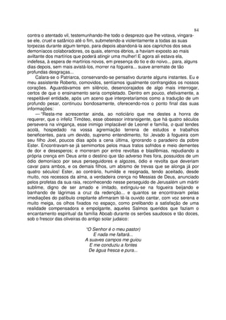 84
contra o atentado vil, testemunhando-lhe todo o desprezo que lhe votava, vingara-
se ele, cruel e satânico até o fim, submetendo-a violentamente a todas as suas
torpezas durante algum tempo, para depois abandoná-la aos caprichos dos seus
demoníacos colaboradores, os quais, eternos ébrios, a haviam exposto ao mais
aviltante dos martírios que poderá atingir uma mulher! E agora ali estava ela,
indefesa, à espera de martírios novos, em presença do tio e do noivo... para, alguns
dias depois, sem mais avistá-los, morrer na fogueira... suave arremate de tão
profundas desgraças...
Calara-se o Patriarca, conservando-se pensativo durante alguns instantes. Eu e
meu assistente Roberto, comovidos, sentíamos igualmente confrangidos os nossos
corações. Aguardávamos em silêncio, desencorajados de algo mais interrogar,
certos de que o ensinamento seria completado. Dentro em pouco, efetivamente, a
respeitável entidade, após um aceno que interpretaríamos como a tradução de um
profundo pesar, continuou bondosamente, oferecendo-nos o ponto final das suas
informações:
— “Resta-me acrescentar ainda, ao noticiário que me destes a honra de
requerer, que o infeliz Timóteo, esse obsessor intransigente, que há quatro séculos
persevera na vingança, esse inimigo implacável de Leonel e família, o qual tendes
acolá, hospedado na vossa agremiação terrena de estudos e trabalhos
beneficentes, para um devido, supremo entendimento, foi ,levado à fogueira com
seu filho Joel, poucos dias após a cena última, ignorando o paradeiro da pobre
Ester. Encontravam-se já semimortos pelos maus tratos sofridos e meio dementes
de dor e desesperos; e morreram por entre revoltas e blasfêmias, repudiando a
própria crença em Deus ante o destino que tão adverso lhes fora, possuidos de um
ódio demoníaco por seus perseguidores e algozes, ódio e revolta que deveriam
cavar para ambos, e os demais filhos, um abismo de trevas que se alonga já por
quatro séculos! Ester, ao contrário, humilde e resignada, tendo aceitado, desde
muito, nos recessos da alma, a verdadeira crença no Messias de Deus, anunciado
pelos profetas da sua raia, reconhecendo nesse perseguido de Jerusalém um mártir
sublime, digno de ser amado e imitado, extinguiu-se na fogueira beijando e
banhando de lágrimas a cruz da redenção... e quantos se encontravam pelas
imediações do patíbulo crepitante afirmaram tê-la ouvido cantar, com voz serena e
muito meiga, os olhos fixados no espaço, como prelibando a satisfação de uma
realidade compensadora e empolgante, aqueles Salmos queridos que faziam o
encantamento espiritual da família Aboab durante os serões saudosos e tão doces,
sob o frescor das oliveiras do antigo solar judaico:
“O Senhor é o meu pastor)
E nada me faltará...
A suaves campos me guiou
E me conduziu a fontes
De água fresca e pura...
 
