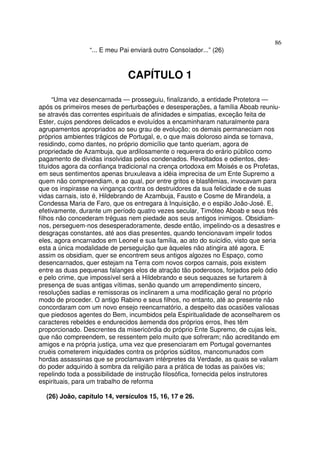 86
“... E meu Pai enviará outro Consolador...” (26)
CAPÍTULO 1
“Uma vez desencarnada — prosseguiu, finalizando, a entidade Protetora —
após os primeiros meses de perturbações e desesperações, a família Aboab reuniu-
se através das correntes espirituais de afinidades e simpatias, exceção feita de
Ester, cujos pendores delicados e evoluídos a encaminharam naturalmente para
agrupamentos apropriados ao seu grau de evolução; os demais permaneciam nos
próprios ambientes trágicos de Portugal, e, o que mais doloroso ainda se tornava,
residindo, como dantes, no próprio domicílio que tanto queriam, agora de
propriedade de Azambuja, que ardilosamente o requerera do erário público como
pagamento de dívidas insolvidas pelos condenados. Revoltados e odientos, des-
tituídos agora da confiança tradicional na crença ortodoxa em Moisés e os Profetas,
em seus sentimentos apenas bruxuleava a idéia imprecisa de um Ente Supremo a
quem não compreendiam, e ao qual, por entre gritos e blasfêmias, invocavam para
que os inspirasse na vingança contra os destruidores da sua felicidade e de suas
vidas carnais, isto é, Hildebrando de Azambuja, Fausto e Cosme de Mirandela, a
Condessa Maria de Faro, que os entregara à Inquisição, e o espião João-José. E,
efetivamente, durante um período quatro vezes secular, Timóteo Aboab e seus três
filhos não concederam tréguas nem piedade aos seus antigos inimigos. Obsidiam-
nos, perseguem-nos desesperadoramente, desde então, impelindo-os a desastres e
desgraças constantes, até aos dias presentes, quando tencionavam impelir todos
eles, agora encarnados em Leonel e sua família, ao ato do suicídio, visto que seria
esta a única modalidade de perseguição que àqueles não atingira até agora. E
assim os obsidiam, quer se encontrem seus antigos algozes no Espaço, como
desencarnados, quer estejam na Terra com novos corpos carnais, pois existem
entre as duas pequenas falanges elos de atração tão poderosos, forjados pelo ódio
e pelo crime, que impossível será a Hildebrando e seus sequazes se furtarem à
presença de suas antigas vítimas, senão quando um arrependimento sincero,
resoluções sadias e remissoras os inclinarem a uma modificação geral no próprio
modo de proceder. O antigo Rabino e seus filhos, no entanto, até ao presente não
concordaram com um novo ensejo reencarnatório, a despeito das ocasiões valiosas
que piedosos agentes do Bem, incumbidos pela Espiritualidade de aconselharem os
caracteres rebeldes e endurecidos àemenda dos próprios erros, lhes têm
proporcionado. Descrentes da misericórdia do próprio Ente Supremo, de cujas leis,
que não compreendem, se ressentem pelo muito que sofreram; não acreditando em
amigos e na própria justiça, uma vez que presenciaram em Portugal governantes
cruéis cometerem iniquidades contra os próprios súditos, mancomunados com
hordas assassinas que se proclamavam intérpretes da Verdade, as quais se valiam
do poder adquirido à sombra da religião para a prática de todas as paixões vis;
repelindo toda a possibilidade de instrução filosófica, fornecida pelos instrutores
espirituais, para um trabalho de reforma
(26) João, capítulo 14, versículos 15, 16, 17 e 26.
 