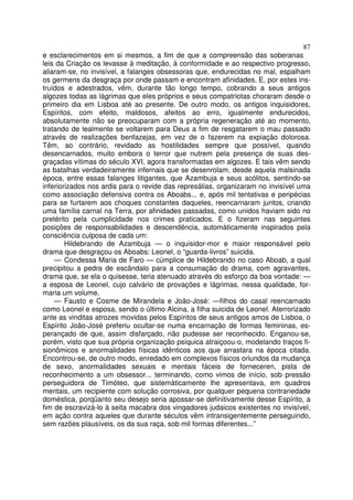 87
e esclarecimentos em si mesmos, a fim de que a compreensão das soberanas
leis da Criação os levasse à meditação, à conformidade e ao respectivo progresso,
aliaram-se, no invisível, a falanges obsessoras que, endurecidas no mal, espalham
os germens da desgraça por onde passam e encontram afinidades. E, por estes ins-
truídos e adestrados, vêm, durante tão longo tempo, cobrando a seus antigos
algozes todas as lágrimas que eles próprios e seus compatriotas choraram desde o
primeiro dia em Lisboa até ao presente. De outro modo, os antigos inquisidores,
Espíritos, com efeito, maldosos, afeitos ao erro, igualmente endurecidos,
absolutamente não se preocuparam com a própria regeneração até ao momento,
tratando de lealmente se voltarem para Deus a fim de resgatarem o mau passado
através de realizações benfazejas, em vez de o fazerem na expiação dolorosa.
Têm, ao contrário, revidado as hostilidades sempre que possível, quando
desencarnados, muito embora o terror que nutrem pela presença de suas des-
graçadas vítimas do século XVI, agora transformadas em algozes. E tais vêm sendo
as batalhas verdadeiramente infernais que se desenrolam, desde aquela malsinada
época, entre essas falanges litigantes, que Azambuja e seus acólitos, sentindo-se
inferiorizados nos ardis para o revide das represálias, organizaram no invisível uma
como associação defensiva contra os Aboabs... e, após mil tentativas e peripécias
para se furtarem aos choques constantes daqueles, reencarnaram juntos, criando
uma família carnal na Terra, por afinidades passadas, como unidos haviam sido no
pretérito pela cumplicidade nos crimes praticados. E o fizeram nas seguintes
posições de responsabilidades e descendência, automàticamente inspirados pela
consciência culposa de cada um:
Hildebrando de Azambuja — o inquisidor-mor e maior responsável pelo
drama que desgraçou os Aboabs: Leonel, o “guarda-livros” suicida.
— Condessa Maria de Faro — cúmplice de Hildebrando no caso Aboab, a qual
precipitou a pedra de escândalo para a consumação do drama, com agravantes,
drama que, se ela o quisesse, teria atenuado através do esforço da boa vontade: —
a esposa de Leonel, cujo calvário de provações e lágrimas, nessa qualidade, for-
maria um volume.
— Fausto e Cosme de Mirandela e João-José: —filhos do casal reencarnado
como Leonel e esposa, sendo o último Alcina, a filha suicida de Leonel. Aterrorizado
ante as vinditas atrozes movidas pelos Espíritos de seus antigos amos de Lisboa, o
Espírito João-José preferiu ocultar-se numa encarnação de formas femininas, es-
perançado de que, assim disfarçado, não pudesse ser reconhecido. Enganou-se,
porém, visto que sua própria organização psíquica atraiçoou-o, modelando traços fi-
sionômicos e anormalidades físicas idênticos aos que arrastara na época citada.
Encontrou-se, de outro modo, enredado em complexos físicos oriundos da mudança
de sexo, anormalidades sexuais e mentais fáceis de forneceren, pista de
reconhecimento a um obsessor... terminando, como vimos de início, sob pressão
perseguidora de Timóteo, que sistemàticamente lhe apresentava, em quadros
mentais, um recipiente com solução corrosiva, por qualquer pequena contrariedade
doméstica, porqüanto seu desejo seria apossar-se definitivamente desse Espírito, a
fim de escravizá-lo à seita macabra dos vingadores judaicos existentes no invisível,
em ação contra aqueles que durante séculos vêm intransigentemente perseguindo,
sem razões plausíveis, os da sua raça, sob mil formas diferentes...”
 