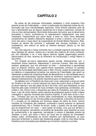 88
CAPÍTULO 2
De posse de tão preciosas informações, estabeleci o único programa lícito
perante as leis da Fraternidade: — tentar a reeducação dos litigantes à base da cris-
tianização das suas individualidades espirituais, muito embora estivesse certo de
que o aprendizado que se seguiria apresentar-se-ia longo e espinhoso, através de
uma ou mais reencarnações. Seria tarefa árdua para nós outros, que os deveríamos
aconselhar e instruir, auxiliando-os no reajustamento indispensável, mas seria
necessário, imprescindível que assim fôsse, e tanto eu como meus dedicados
companheiros de trabalho estávamos dispostos a tentar o certame, uma vez que
outro não seria o nosso dever de cooperadores do Grande Mestre Nazareno. Aliás,
cumpre ao obreiro tão somente a realização dos serviços confiados à sua
competência, sem discutir se serão os mesmos penosos, difíceis ou de fácil
execução.
Na noite seguinte à nossa entrevista com a entidade espiritual orientadora das
duas falanges em apreço, realizou-se a reunião dos médiuns de minha confiança,
por mim solicitada, e eu e mais alguns obreiros ligados àagremiação terrena,
patrocinadora do feito, levamos ao fenômeno da incorporação o antigo Rabino e
seus filhos.
Em verdade ser-nos-ia dispensável aquela reunião. Resolveríamos, sim, o
lamentável drama espiritual, dispensando o concurso humano. Mas três fatores
existiam, poderosos, que nos animavam ao feito: — ensinamento e aprendizado
para os próprios homens, que urgente-mente necessitam conhecer os grandes
dramas da Humanidade distendidos para o Além-Túmulo; ensejo de progresso para
os médiuns e cooperadores terrestres nos setores da Fraternidade, que assim se
habilitariam à prática de inestimável feição da Beneficência, e mais facilidade para a
conversão dos endurecidos Espíritos diante do fenômeno mediúnico-espírita, cujo
aspecto impressionante é de grande importância para um desencarnado.
Os debates com o Presidente da mesa eram vivos, eloquentes e acres por parte
de Timóteo e de Joel, e menos resolutos por parte dos jovens Saulo e Rubem, que
se diriam apenas o eco das ações do pai e do irmão, como que obsidiados os seus
Espíritos pela ação constante de duas vontades mais poderosas; ponderados, pro-
fundos e não menos vivos e eloquentes por parte do Presidente, que trazia a seu
favor, a par de outros fatores, quatro séculos de progressos gerais e ainda a lógica
irrefragável e vigorosa fornecida pela Doutrina Espírita. E seria belo vê-los e ouvi-
los!... Confesso que sorri de sincero júbilo contemplando os meus disciplinados
pupilos empenhados em tão formosa peleja transcendental, a benefício do próximo!
E, o coração se me dilatando em fervoroso desejo da vitória do Amor, acionei
intuições ao Presidente dos trabalhos, auxiliando-o quanto possível no generoso
empreendimento. Ele e Timóteo dir-se-iam, então, o quadro vivo de duas épocas
que se empenhavam em lutas: — para resistir ao tempo, uma, que era sombria e
cheia de amarguras, recordando um pretérito de opressões, para implantar as luzes
do conhecimento e da esperança, convidando a criatura à liberdade através da
Verdade; a outra, que trazia o futuro por fanal sob as alegrias do Consolador!
Ambos cultos, conhecedores do terreno filosófico que representavam, os seus
discursos lembrariam a oratória das Academias gregas, onde os mais belos temas
filosóficos eram levantados para debates que honrariam oradores e ouvintes.
 