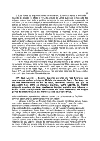 89
E duas horas de argumentações se escoaram, durante as quais a inusitada
tragédia de Lisboa foi citada e revivida através do verbo queixoso e magoado dos
antigos judeus, com toda a patética amargura da sua realização, esgotando os
médiuns, que se viram obrigados a elevar do olvido uma época já desaparecida nas
dobras do tempo e os seus problemas, sob injunções irresistíveis de um formoso,
mas penoso fenômeno, tornado torturante pelo choque dos fluidos contundentes
que seu ódio e suas dores emitiam! Mas, sübitamente, surgiu Ester em plena
reunião, tornando-se visível aos comunicantes e videntes. Ester, a virgem
sacrificada que, depois de quatro séculos de ausência, retorna aos seus, mais
formosa sob a estruturação espiritual do que jamais o fora na terrena, coroada de
rosas agora, recordando as flores preferidas na mansão judaica, um jacto de luz
azul a irradiar ondulações sublimes ao redor de toda a sua configuração espiritual,
evocando a imagem das virgens que sucumbiram, não mais nos circos de Roma,
para o suplício à frente dos leões, mas em novas arenas onde as feras seriam antes
hienas humanas envoltas em sotainas e capuzes negros clericais, os homens do
chamado “Santo Ofício”, de abominável memória!
Tomadas de um deslumbramento que tocava as raias do pavor, as quatro
individualidades endurecidas se detiveram nos enunciados de revolta. Quedaram-se
respeitosas, concentradas na felicidade inapreciável de revê-la e de ouvi-la, pois,
dizia-lhes, murmurando docemente, como numa cavatina angelical:
— “Sim, meus amados de outrora, meus amados de hoje e de sempre! Eis-me
novamente convosco, para nunca mais nos separarmos! Mas, para que tão gran-
diosa ventura se concretize, necessário será que eu vos recorde um sagrado
dispositivo da lei da nossa raça... A lei suprema, fornecida por Javé, o Deus de
Israel (27), ao maior profeta dos hebreus, nas sagradas escarpas do Sinai, estatui,
como principal dever dos filhos de Abraão,
(27) Javé (Jeová) — Espírito Superior protetor da raça hebraica, que
concedeu ao médium psicógrafo Moisés, em nome de Deus, o Decálogo, ou
Os Dez Mandamentos da Lei de Deus, fenômeno Idêntico aos que se
processam hoje entre os médiuns espíritas. Outro Espírito, da mesma
categoria espiritual de Javé, revelava-se também protetor dos hebreus —
Eloim, citado com o primeiro, várias vezes, no Velho Testamento. Os antigos
povos de Israel atribuíam tais manifestações ao próprio Deus.
este mandamento, que encerra todos os demais que os homens e os Espíritos
deverão observar para serem agradáveis ao Criador:
— “Amarás o Senhor teu Deus de todo o teu coração, com todas as tuas forças,
com todo o teu entendimento, e o próximo como a ti mesmo”... — e não o ódio
secular que vindes alimentando em vossas almas para desgraça vossa e
impossibilidade de nossa própria felicidade... Se os vossos inimigos do passado
faliram no cumprimento desse dever, deixando de observar o dispositivo supremo
do Código Divino, e, assim, ofendendo-vos profundamente, também infringistes o
mesmo sagrado dispositivo, odiando e revidando ofensas... Quatro séculos são
passados, meus amados, desde a noite terrível de nossa prisão em Lisboa... Dom
João 3º, outrora cruel e desumano, encontra-se agora em franco ressurgir para a
redenção do seu Espírito, através de operosidades generosas e heróicas em torno
de povos e falanges sociais, pois, à frente da lei suprema, aquele que muito errou
muito deve construir de aproveitável e excelente, para expungir, com o inverso do
 