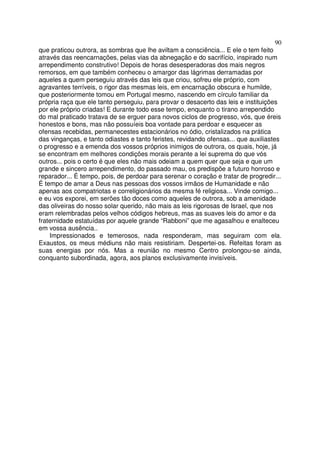 90
que praticou outrora, as sombras que lhe aviltam a consciência... E ele o tem feito
através das reencarnações, pelas vias da abnegação e do sacrifício, inspirado num
arrependimento construtivo! Depois de horas desesperadoras dos mais negros
remorsos, em que também conheceu o amargor das lágrimas derramadas por
aqueles a quem perseguiu através das leis que criou, sofreu ele próprio, com
agravantes terríveis, o rigor das mesmas leis, em encarnação obscura e humilde,
que posteriormente tomou em Portugal mesmo, nascendo em círculo familiar da
própria raça que ele tanto perseguiu, para provar o desacerto das leis e instituições
por ele próprio criadas! E durante todo esse tempo, enquanto o tirano arrependido
do mal praticado tratava de se erguer para novos ciclos de progresso, vós, que éreis
honestos e bons, mas não possuíeis boa vontade para perdoar e esquecer as
ofensas recebidas, permanecestes estacionários no ódio, cristalizados na prática
das vinganças, e tanto odiastes e tanto feristes, revidando ofensas... que auxiliastes
o progresso e a emenda dos vossos próprios inimigos de outrora, os quais, hoje, já
se encontram em melhores condições morais perante a lei suprema do que vós
outros... pois o certo é que eles não mais odeiam a quem quer que seja e que um
grande e sincero arrependimento, do passado mau, os predispõe a futuro honroso e
reparador... É tempo, pois, de perdoar para serenar o coração e tratar de progredir...
É tempo de amar a Deus nas pessoas dos vossos irmãos de Humanidade e não
apenas aos compatriotas e correligionários da mesma fé religiosa... Vinde comigo...
e eu vos exporei, em serões tão doces como aqueles de outrora, sob a amenidade
das oliveiras do nosso solar querido, não mais as leis rigorosas de Israel, que nos
eram relembradas pelos velhos códigos hebreus, mas as suaves leis do amor e da
fraternidade estatuídas por aquele grande “Rabboni” que me agasalhou e enalteceu
em vossa ausência..
Impressionados e temerosos, nada responderam, mas seguiram com ela.
Exaustos, os meus médiuns não mais resistiriam. Despertei-os. Refeitas foram as
suas energias por nós. Mas a reunião no mesmo Centro prolongou-se ainda,
conquanto subordinada, agora, aos planos exclusivamente invisíveis.
 