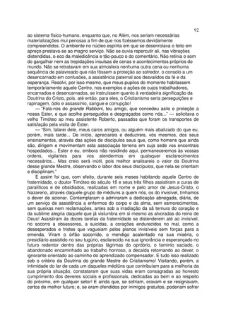 92
ao sistema físico-humano, enquanto que, no Além, nos seriam necessárias
materializações mui penosas a fim de que nos fizéssemos devidamente
compreendidos. O ambiente no núcleo espírita em que se desenrolava o feito em
apreço prestava-se ao magno serviço. Não se ouvia repercutir ali, nas vibrações
distendidas, o eco da maledicência e tão-pouco o do comentário. Não retinia o som
do gargalhar nem as trepidações insulsas de cenas e acontecimentos próprios do
mundo. Não se retratavam em sua atmosfera nenhuma outra cena ou nenhuma
sequência de palavreado que não fôssem a proteção ao sofredor, o consolo a um
desencarnado em confusões, a assistência paternal aos desvalidos da fé e da
esperança. Resolvi, por isso mesmo, que meus pupilos do momento habitassem
temporàriamente aquele Centro, nos exemplos e ações de cujos trabalhadores,
encarnados e desencarnados, se instruíssem quanto à verdadeira significação da
Doutrina do Cristo, pois, até então, para eles, o Cristianismo seria perseguições e
rapinagem, ódio e assassínio, sangue e corrupção!
— “Fala-nos do grande Rabboni, teu amigo, que concedeu asilo e proteção a
nossa Ester, e que acolhe perseguidos e desgraçados como nós...” — solicitava o
velho Timóteo ao meu assistente Roberto, passados que foram os transportes de
satisfação pela visita de Ester.
— “Sim, falarei dele, meus caros amigos, ou alguém mais abalizado do que eu,
porém, mais tarde... De início, apreciareis e deduzireis, vós mesmos, dos seus
ensinamentos, através das ações de discípulos seus que, como homens que ainda
são, dirigem e movimentam esta associação terrena em cuja sede vos encontrais
hospedados... Ester e eu, embora não residindo aqui, permaneceremos às vossas
ordens, vigilantes para vos atendermos em quaisquer esclarecimentos
necessários... Mas creio será inútil, pois melhor analisareis o valor da Doutrina
desse grande Mestre, observando o labor dos seus discípulos, que nela se orientam
e disciplinam.”
E assim foi que, com efeito, durante seis meses habitando aquele Centro de
fraternidade, o doutor Timóteo do século 16 e seus três filhos assistiram a curas de
paralíticos e de obsidiados, realizadas em nome e pelo amor de Jesus-Cristo, o
Nazareno, através daquele grupo de médiuns a quem nós, os do invisível, tínhamos
o dever de acionar. Contemplaram e admiraram a dedicação abnegada, diária, de
um serviço de assistência a enfermos do corpo e da alma, sem esmorecimentos,
sem queixas nem reclamações, antes sob a irradiação da sã ternura do coração e
da sublime alegria daquele que já vislumbra em si mesmo as alvoradas do reino de
Deus! Assistiram às doces tarefas da fraternidade se distenderem até ao invisível,
no socorro a obsessores, a suicidas, a corações endurecidos no mal, como a
desesperados e tristes que vagueiam pelos planos invisíveis sem forças para a
emenda. Viram o órfão socorrido, o mendigo acalentado na sua miséria, o
presidiário assistido no seu tugúrio, esclarecido na sua ignorância e esperançado no
futuro redentor dentro das próprias lágrimas do opróbrio, o faminto saciado, o
abandonado encaminhado ao trabalho honroso, a decaída retornando ao dever, o
ignorante orientado ao caminho do aprendizado compensador. E tudo isso realizado
sob o critério da Doutrina do grande Mestre do Cristianismo! Visitando, porém, a
intimidade do lar de cada um daqueles médiüns que contribuíam para a melhoria da
sua própria situação, constataram que suas vidas eram consagradas ao honesto
cumprimento dos deveres sociais e profissionais, dedicadas ao bem e ao respeito
do próximo, em qualquer setor! E ainda que, se sofriam, oravam e se resignavam,
certos de melhor futuro; e, se eram ofendidos por inimigos gratuitos, poderiam sofrer
 